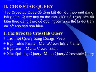 II. CROSSTAB QUERY
Tạo Crosstab Quey để tổng kết dữ liệu theo một dạng
bảng tính. Query này có thể biểu diễn số lượng lớn dữ
kiện theo dạng thức dễ đọc. ngoài ra có thể là dữ kiện
cơ sở cho các báo biểu.
1. Các bước tạo CrossTab Query
+ Tạo một Query bằng Design View
+ Bật Table Name : MenuViewTable Name
+ Bật Total : Menu View Total.
+ Xác định loại Query: Menu QueryCrossstabQuery
 