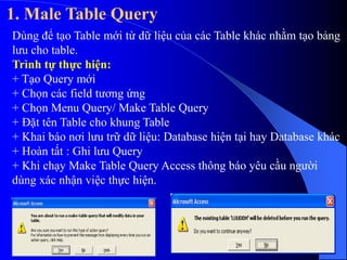 1. Male Table Query
Dùng để tạo Table mới từ dữ liệu của các Table khác nhằm tạo bảng
lưu cho table.
Trình tự thực hiện:
+ Tạo Query mới
+ Chọn các field tương ứng
+ Chọn Menu Query/ Make Table Query
+ Đặt tên Table cho khung Table
+ Khai báo nơi lưu trữ dữ liệu: Database hiện tại hay Database khác
+ Hoàn tất : Ghi lưu Query
+ Khi chạy Make Table Query Access thông báo yêu cầu người
dùng xác nhận việc thực hiện.
 