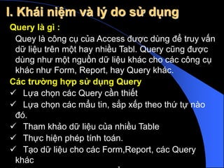 Query là gì :
Quey là công cụ của Access được dùng để truy vấn
dữ liệu trên một hay nhiều Tabl. Query cũng được
dùng như một nguồn dữ liệu khác cho các công cụ
khác như Form, Report, hay Query khác.
Các trường hợp sử dụng Query
 Lựa chọn các Query cần thiết
 Lựa chọn các mẩu tin, sắp xếp theo thứ tự nào
đó.
 Tham khảo dữ liệu của nhiều Table
 Thực hiện phép tính toán.
 Tạo dữ liệu cho các Form,Report, các Query
khác
I. Khái niệm và lý do sử dụng
 