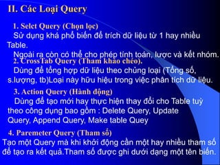 II. Các Loại Query
1. Selct Query (Chọn lọc)
Sử dụng khá phổ biến để trích dữ liệu từ 1 hay nhiều
Table.
Ngoài ra còn có thể cho phép tính toán, lược và kết nhóm.
2. CrossTab Query (Tham khảo chéo).
Dùng để tổng hợp dữ liệu theo chủng loại (Tổng số,
s.lượng, tb)Loại này hữu hiệu trong việc phân tích dữ liệu.
3. Action Query (Hành động)
Dùng để tạo mới hay thực hiện thay đổi cho Table tuỳ
theo công dụng bao gồm : Delete Query, Update
Query, Append Query, Make table Quey
4. Paremeter Query (Tham số)
Tạo một Query mà khi khởi động cần một hay nhiều tham số
để tạo ra kết quả.Tham số được ghi dưới dạng một tên biến.
 