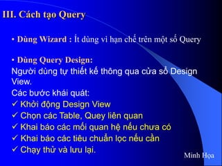 III. Cách tạo Query
• Dùng Wizard : Ít dùng vì hạn chế trên một số Query
• Dùng Query Design:
Người dùng tự thiết kế thông qua cửa sổ Design
View.
Các bước khái quát:
 Khởi động Design View
 Chọn các Table, Quey liên quan
 Khai báo các mối quan hệ nếu chưa có
 Khai báo các tiêu chuẩn lọc nếu cần
 Chạy thử và lưu lại.
Minh Họa
 