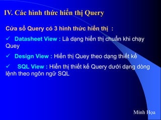 IV. Các hình thức hiển thị Query
Cửa sổ Query có 3 hình thức hiển thị :
 Datasheet View : Là dạng hiển thị chuẩn khi chạy
Quey
 Design View : Hiển thị Quey theo dạng thiết kế
 SQL View : Hiển thị thiết kế Query dưới dạng dòng
lệnh theo ngôn ngữ SQL
Minh Họa
 
