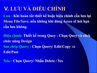Lưu : Khi hoàn tất thiết kế hoặc hiệu chỉnh cần lưu lại
Menu File/Save. nếu không khi đóng Acces sẽ hỏi bạn
cần lưu không.
Hiệu chỉnh: Thiết kế trong Quey : Chọn Quey và click
chức năng Design
Sao chép Query : Chọn Query/ Edit/Copy 
Edit/Past
Xóa : Chọn Query/ Nhấn Delete / Yes
V. LƯU VÀ ĐIỀU CHỈNH
 