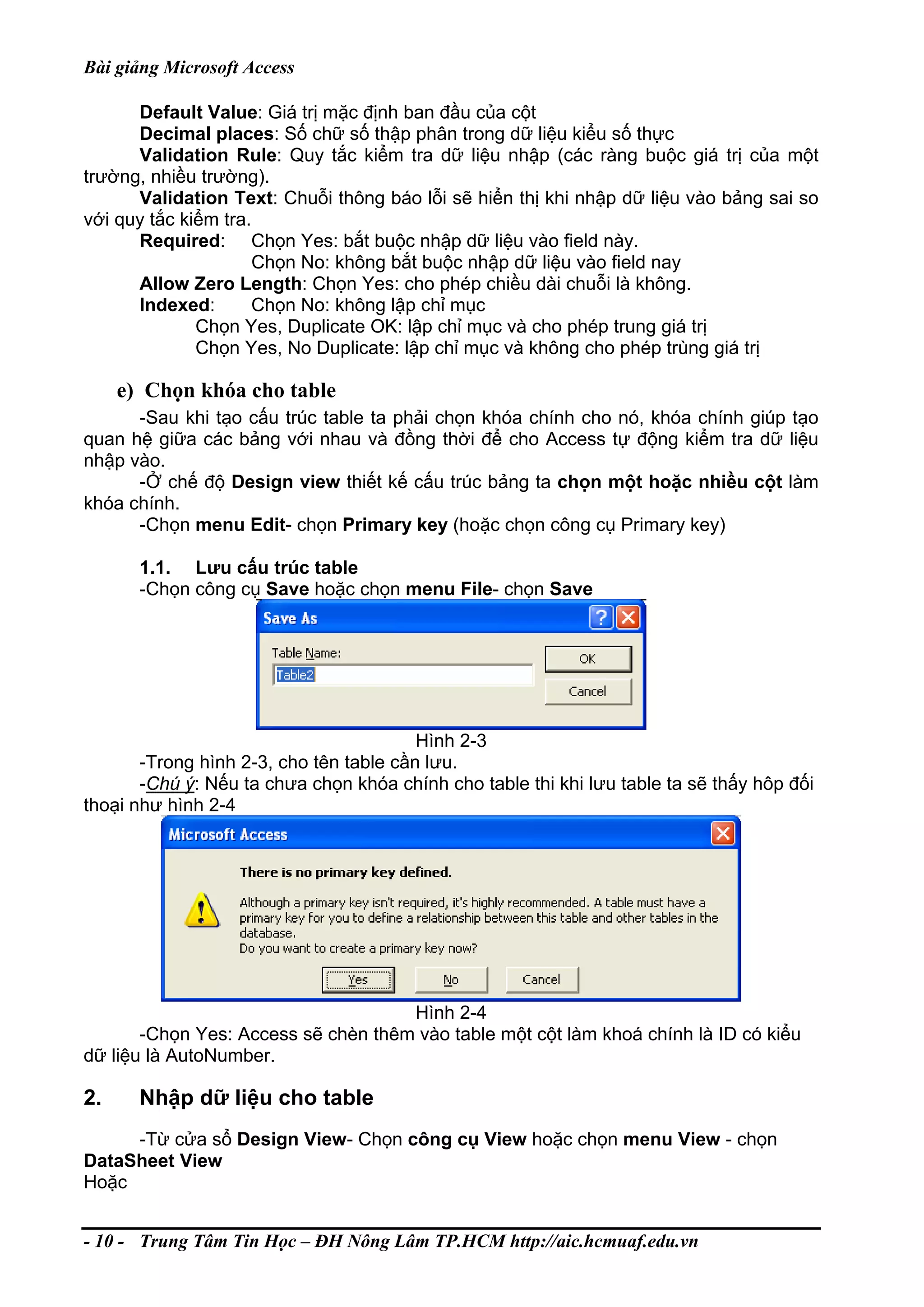 Bài giảng Microsoft Access
Default Value: Giá trị mặc định ban đầu của cột
Decimal places: Số chữ số thập phân trong dữ liệu kiểu số thực
Validation Rule: Quy tắc kiểm tra dữ liệu nhập (các ràng buộc giá trị của một
trường, nhiều trường).
Validation Text: Chuỗi thông báo lỗi sẽ hiển thị khi nhập dữ liệu vào bảng sai so
với quy tắc kiểm tra.
Required: Chọn Yes: bắt buộc nhập dữ liệu vào field này.
Chọn No: không bắt buộc nhập dữ liệu vào field nay
Allow Zero Length: Chọn Yes: cho phép chiều dài chuỗi là không.
Indexed: Chọn No: không lập chỉ mục
Chọn Yes, Duplicate OK: lập chỉ mục và cho phép trung giá trị
Chọn Yes, No Duplicate: lập chỉ mục và không cho phép trùng giá trị
e) Chọn khóa cho table
-Sau khi tạo cấu trúc table ta phải chọn khóa chính cho nó, khóa chính giúp tạo
quan hệ giữa các bảng với nhau và đồng thời để cho Access tự động kiểm tra dữ liệu
nhập vào.
-Ở chế độ Design view thiết kế cấu trúc bảng ta chọn một hoặc nhiều cột làm
khóa chính.
-Chọn menu Edit- chọn Primary key (hoặc chọn công cụ Primary key)
1.1. Lưu cấu trúc table
-Chọn công cụ Save hoặc chọn menu File- chọn Save
Hình 2-3
-Trong hình 2-3, cho tên table cần lưu.
-Chú ý: Nếu ta chưa chọn khóa chính cho table thi khi lưu table ta sẽ thấy hôp đối
thoại như hình 2-4
Hình 2-4
-Chọn Yes: Access sẽ chèn thêm vào table một cột làm khoá chính là ID có kiểu
dữ liệu là AutoNumber.
2. Nhập dữ liệu cho table
-Từ cửa sổ Design View- Chọn công cụ View hoặc chọn menu View - chọn
DataSheet View
Hoặc
- 10 - Trung Tâm Tin Học – ĐH Nông Lâm TP.HCM http://aic.hcmuaf.edu.vn
 