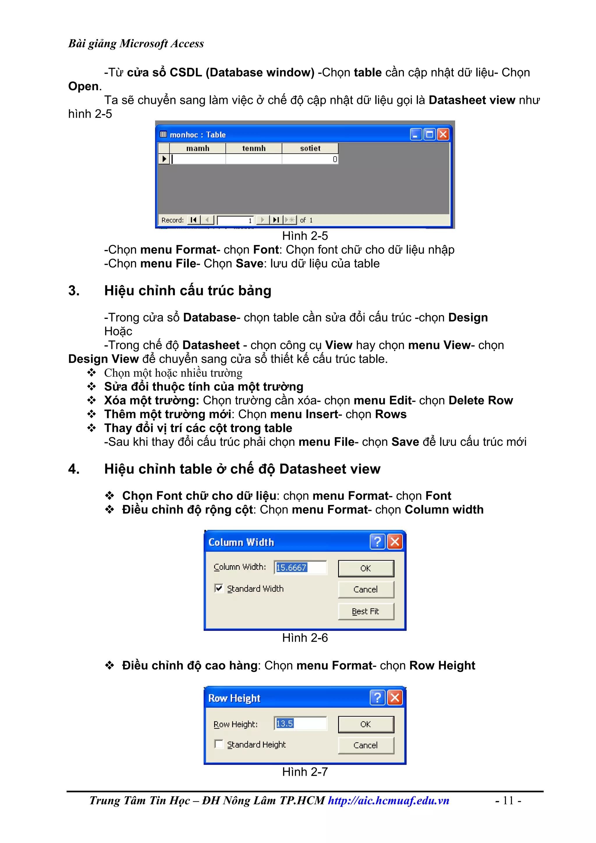 Bài giảng Microsoft Access
-Từ cửa sổ CSDL (Database window) -Chọn table cần cập nhật dữ liệu- Chọn
Open.
Ta sẽ chuyển sang làm việc ở chế độ cập nhật dữ liệu gọi là Datasheet view như
hình 2-5
Hình 2-5
-Chọn menu Format- chọn Font: Chọn font chữ cho dữ liệu nhập
-Chọn menu File- Chọn Save: lưu dữ liệu của table
3. Hiệu chỉnh cấu trúc bảng
-Trong cửa sổ Database- chọn table cần sửa đổi cấu trúc -chọn Design
Hoặc
-Trong chế độ Datasheet - chọn công cụ View hay chọn menu View- chọn
Design View để chuyển sang cửa sổ thiết kế cấu trúc table.
Chọn một hoặc nhiều trường
Sửa đổi thuộc tính của một trường
Xóa một trường: Chọn trường cần xóa- chọn menu Edit- chọn Delete Row
Thêm một trường mới: Chọn menu Insert- chọn Rows
Thay đổi vị trí các cột trong table
-Sau khi thay đổi cấu trúc phải chọn menu File- chọn Save để lưu cấu trúc mới
4. Hiệu chỉnh table ở chế độ Datasheet view
Chọn Font chữ cho dữ liệu: chọn menu Format- chọn Font
Điều chỉnh độ rộng cột: Chọn menu Format- chọn Column width
Hình 2-6
Điều chỉnh độ cao hàng: Chọn menu Format- chọn Row Height
Hình 2-7
Trung Tâm Tin Học – ĐH Nông Lâm TP.HCM http://aic.hcmuaf.edu.vn - 11 -
 