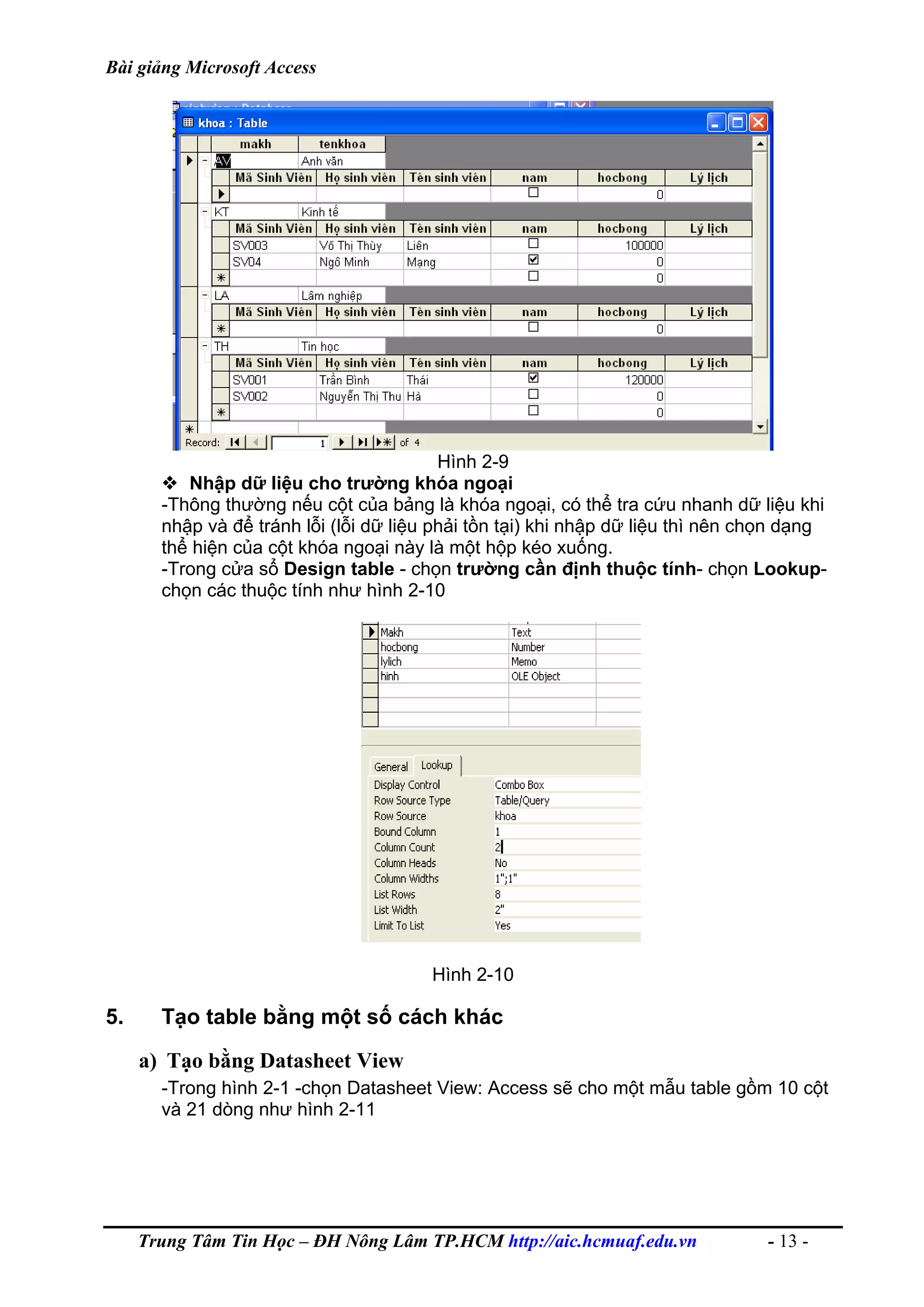 Bài giảng Microsoft Access
Hình 2-9
Nhập dữ liệu cho trường khóa ngoại
-Thông thường nếu cột của bảng là khóa ngoại, có thể tra cứu nhanh dữ liệu khi
nhập và để tránh lỗi (lỗi dữ liệu phải tồn tại) khi nhập dữ liệu thì nên chọn dạng
thể hiện của cột khóa ngoại này là một hộp kéo xuống.
-Trong cửa sổ Design table - chọn trường cần định thuộc tính- chọn Lookup-
chọn các thuộc tính như hình 2-10
Hình 2-10
5. Tạo table bằng một số cách khác
a) Tạo bằng Datasheet View
-Trong hình 2-1 -chọn Datasheet View: Access sẽ cho một mẫu table gồm 10 cột
và 21 dòng như hình 2-11
Trung Tâm Tin Học – ĐH Nông Lâm TP.HCM http://aic.hcmuaf.edu.vn - 13 -
 