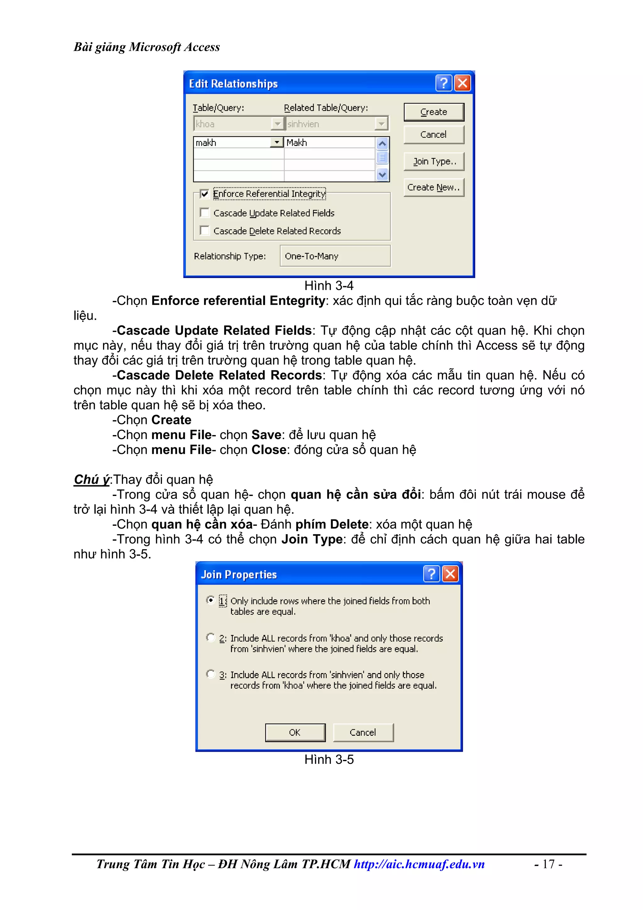 Bài giảng Microsoft Access
Hình 3-4
-Chọn Enforce referential Entegrity: xác định qui tắc ràng buộc toàn vẹn dữ
liệu.
-Cascade Update Related Fields: Tự động cập nhật các cột quan hệ. Khi chọn
mục này, nếu thay đổi giá trị trên trường quan hệ của table chính thì Access sẽ tự động
thay đổi các giá trị trên trường quan hệ trong table quan hệ.
-Cascade Delete Related Records: Tự động xóa các mẫu tin quan hệ. Nếu có
chọn mục này thì khi xóa một record trên table chính thì các record tương ứng với nó
trên table quan hệ sẽ bị xóa theo.
-Chọn Create
-Chọn menu File- chọn Save: để lưu quan hệ
-Chọn menu File- chọn Close: đóng cửa sổ quan hệ
Chú ý:Thay đổi quan hệ
-Trong cửa sổ quan hệ- chọn quan hệ cần sửa đổi: bấm đôi nút trái mouse để
trở lại hình 3-4 và thiết lập lại quan hệ.
-Chọn quan hệ cần xóa- Đánh phím Delete: xóa một quan hệ
-Trong hình 3-4 có thể chọn Join Type: để chỉ định cách quan hệ giữa hai table
như hình 3-5.
Hình 3-5
Trung Tâm Tin Học – ĐH Nông Lâm TP.HCM http://aic.hcmuaf.edu.vn - 17 -
 
