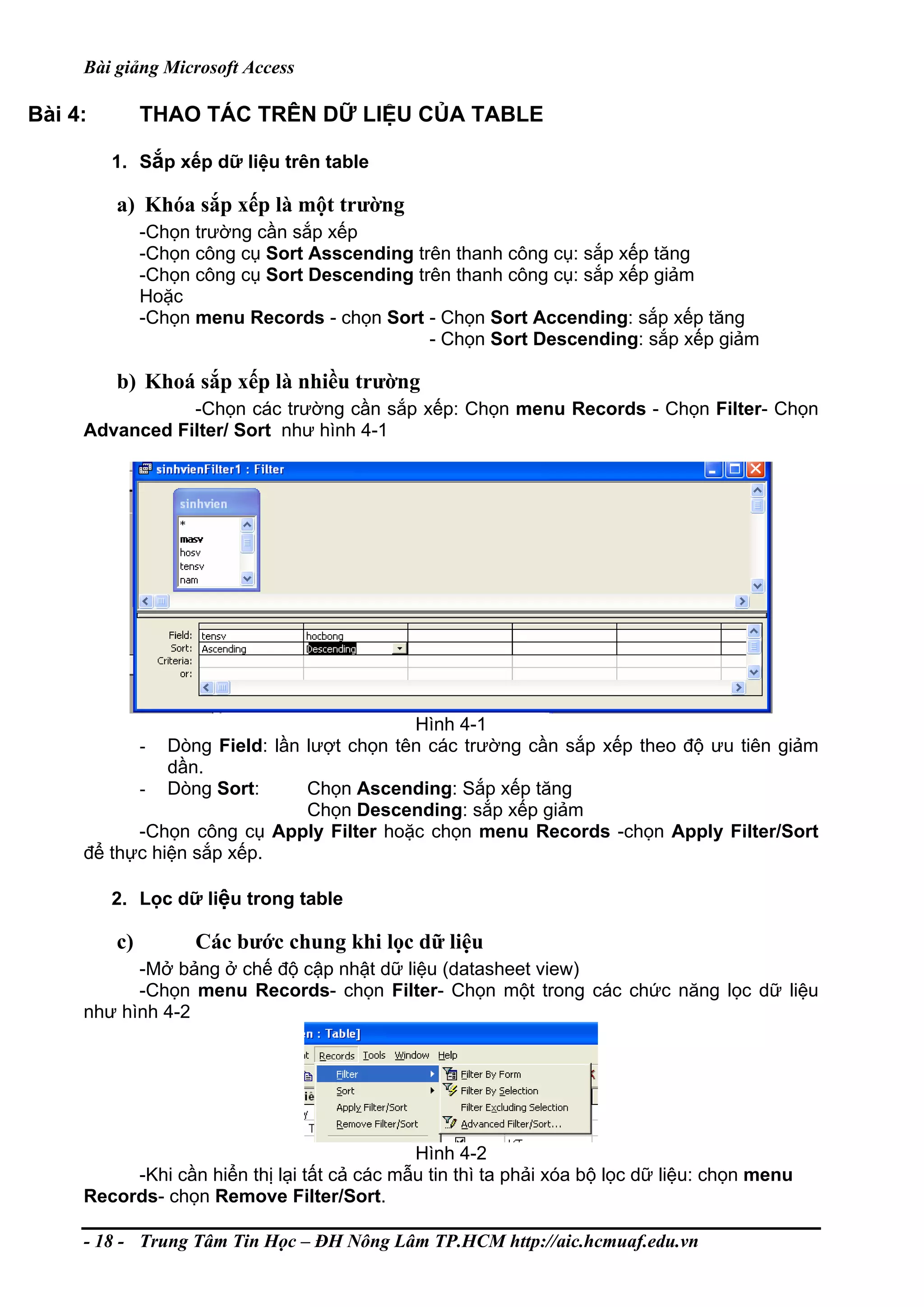 Bài giảng Microsoft Access
Bài 4: THAO TÁC TRÊN DỮ LIỆU CỦA TABLE
1. Sắp xếp dữ liệu trên table
a) Khóa sắp xếp là một trường
-Chọn trường cần sắp xếp
-Chọn công cụ Sort Asscending trên thanh công cụ: sắp xếp tăng
-Chọn công cụ Sort Descending trên thanh công cụ: sắp xếp giảm
Hoặc
-Chọn menu Records - chọn Sort - Chọn Sort Accending: sắp xếp tăng
- Chọn Sort Descending: sắp xếp giảm
b) Khoá sắp xếp là nhiều trường
-Chọn các trường cần sắp xếp: Chọn menu Records - Chọn Filter- Chọn
Advanced Filter/ Sort như hình 4-1
Hình 4-1
- Dòng Field: lần lượt chọn tên các trường cần sắp xếp theo độ ưu tiên giảm
dần.
- Dòng Sort: Chọn Ascending: Sắp xếp tăng
Chọn Descending: sắp xếp giảm
-Chọn công cụ Apply Filter hoặc chọn menu Records -chọn Apply Filter/Sort
để thực hiện sắp xếp.
2. Lọc dữ liệu trong table
c) Các bước chung khi lọc dữ liệu
-Mở bảng ở chế độ cập nhật dữ liệu (datasheet view)
-Chọn menu Records- chọn Filter- Chọn một trong các chức năng lọc dữ liệu
như hình 4-2
Hình 4-2
-Khi cần hiển thị lại tất cả các mẫu tin thì ta phải xóa bộ lọc dữ liệu: chọn menu
Records- chọn Remove Filter/Sort.
- 18 - Trung Tâm Tin Học – ĐH Nông Lâm TP.HCM http://aic.hcmuaf.edu.vn
 