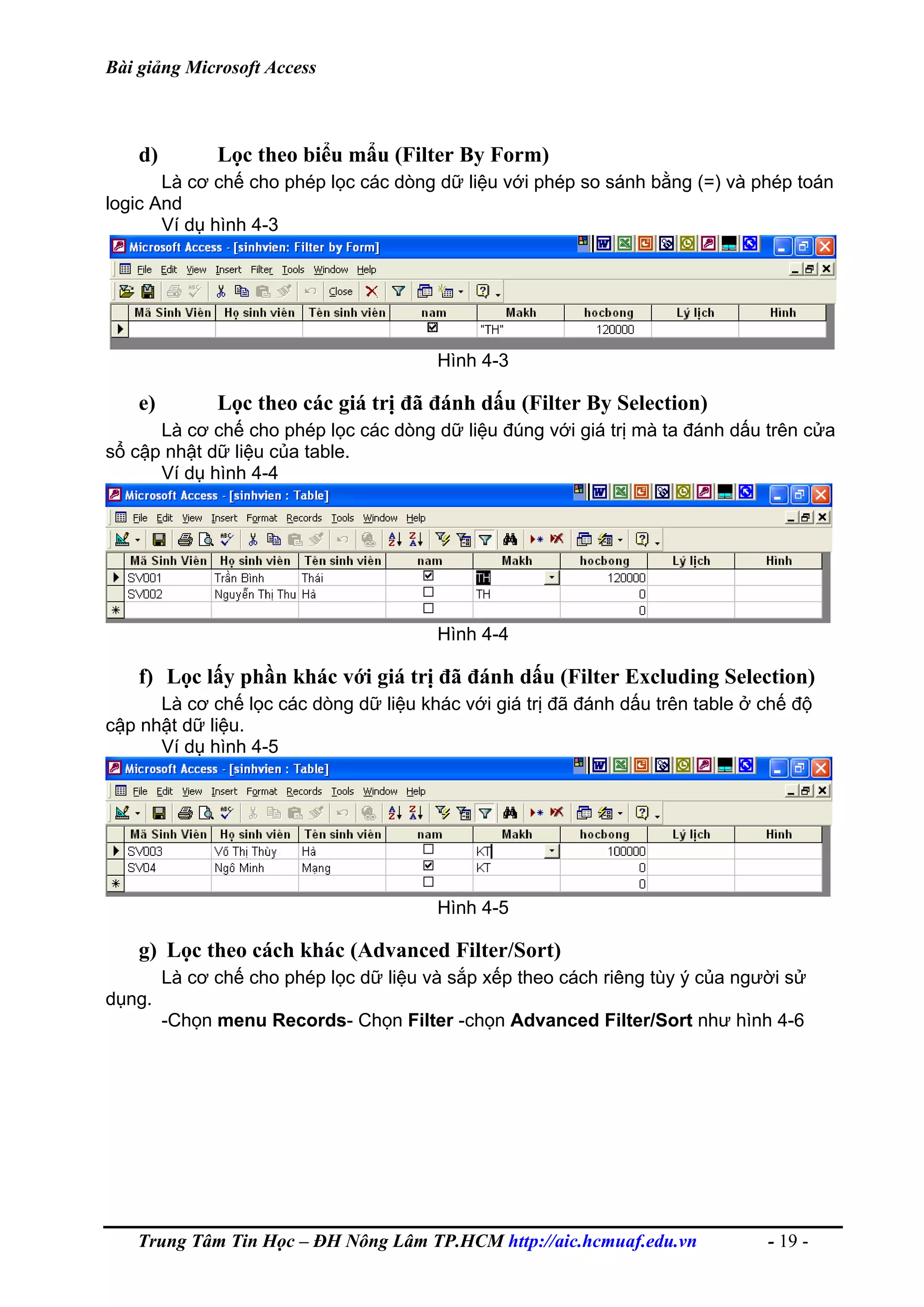 Bài giảng Microsoft Access
d) Lọc theo biểu mẩu (Filter By Form)
Là cơ chế cho phép lọc các dòng dữ liệu với phép so sánh bằng (=) và phép toán
logic And
Ví dụ hình 4-3
Hình 4-3
e) Lọc theo các giá trị đã đánh dấu (Filter By Selection)
Là cơ chế cho phép lọc các dòng dữ liệu đúng với giá trị mà ta đánh dấu trên cửa
sổ cập nhật dữ liệu của table.
Ví dụ hình 4-4
Hình 4-4
f) Lọc lấy phần khác với giá trị đã đánh dấu (Filter Excluding Selection)
Là cơ chế lọc các dòng dữ liệu khác với giá trị đã đánh dấu trên table ở chế độ
cập nhật dữ liệu.
Ví dụ hình 4-5
Hình 4-5
g) Lọc theo cách khác (Advanced Filter/Sort)
Là cơ chế cho phép lọc dữ liệu và sắp xếp theo cách riêng tùy ý của người sử
dụng.
-Chọn menu Records- Chọn Filter -chọn Advanced Filter/Sort như hình 4-6
Trung Tâm Tin Học – ĐH Nông Lâm TP.HCM http://aic.hcmuaf.edu.vn - 19 -
 