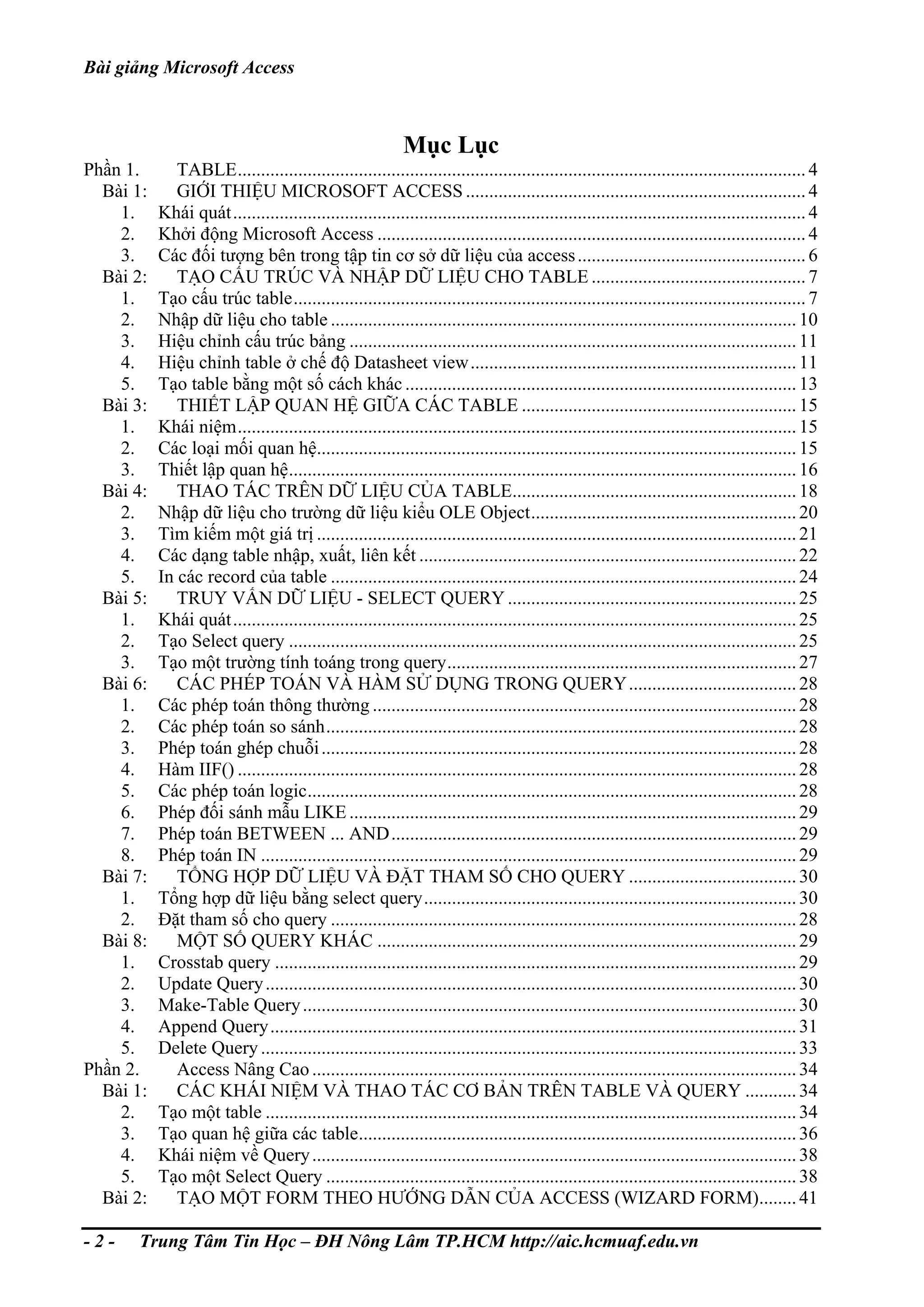 Bài giảng Microsoft Access
Mục Lục
Phần 1. TABLE..........................................................................................................................4
Bài 1: GIỚI THIỆU MICROSOFT ACCESS .........................................................................4
1. Khái quát...........................................................................................................................4
2. Khởi động Microsoft Access ............................................................................................4
3. Các đối tượng bên trong tập tin cơ sở dữ liệu của access.................................................6
Bài 2: TẠO CẤU TRÚC VÀ NHẬP DỮ LIỆU CHO TABLE ..............................................7
1. Tạo cấu trúc table..............................................................................................................7
2. Nhập dữ liệu cho table ....................................................................................................10
3. Hiệu chỉnh cấu trúc bảng ................................................................................................11
4. Hiệu chỉnh table ở chế độ Datasheet view......................................................................11
5. Tạo table bằng một số cách khác ....................................................................................13
Bài 3: THIẾT LẬP QUAN HỆ GIỮA CÁC TABLE ...........................................................15
1. Khái niệm........................................................................................................................15
2. Các loại mối quan hệ.......................................................................................................15
3. Thiết lập quan hệ.............................................................................................................16
Bài 4: THAO TÁC TRÊN DỮ LIỆU CỦA TABLE.............................................................18
2. Nhập dữ liệu cho trường dữ liệu kiểu OLE Object.........................................................20
3. Tìm kiếm một giá trị .......................................................................................................21
4. Các dạng table nhập, xuất, liên kết .................................................................................22
5. In các record của table ....................................................................................................24
Bài 5: TRUY VẤN DỮ LIỆU - SELECT QUERY ..............................................................25
1. Khái quát.........................................................................................................................25
2. Tạo Select query .............................................................................................................25
3. Tạo một trường tính toáng trong query...........................................................................27
Bài 6: CÁC PHÉP TOÁN VÀ HÀM SỬ DỤNG TRONG QUERY....................................28
1. Các phép toán thông thường ...........................................................................................28
2. Các phép toán so sánh.....................................................................................................28
3. Phép toán ghép chuỗi......................................................................................................28
4. Hàm IIF() ........................................................................................................................28
5. Các phép toán logic.........................................................................................................28
6. Phép đối sánh mẫu LIKE ................................................................................................29
7. Phép toán BETWEEN ... AND.......................................................................................29
8. Phép toán IN ...................................................................................................................29
Bài 7: TỔNG HỢP DỮ LIỆU VÀ ĐẶT THAM SỐ CHO QUERY ....................................30
1. Tổng hợp dữ liệu bằng select query................................................................................30
2. Đặt tham số cho query ....................................................................................................28
Bài 8: MỘT SỐ QUERY KHÁC ..........................................................................................29
1. Crosstab query ................................................................................................................29
2. Update Query..................................................................................................................30
3. Make-Table Query..........................................................................................................30
4. Append Query.................................................................................................................31
5. Delete Query...................................................................................................................33
Phần 2. Access Nâng Cao........................................................................................................34
Bài 1: CÁC KHÁI NIỆM VÀ THAO TÁC CƠ BẢN TRÊN TABLE VÀ QUERY ...........34
2. Tạo một table ..................................................................................................................34
3. Tạo quan hệ giữa các table..............................................................................................36
4. Khái niệm về Query........................................................................................................38
5. Tạo một Select Query .....................................................................................................38
Bài 2: TẠO MỘT FORM THEO HƯỚNG DẪN CỦA ACCESS (WIZARD FORM)........41
- 2 - Trung Tâm Tin Học – ĐH Nông Lâm TP.HCM http://aic.hcmuaf.edu.vn
 