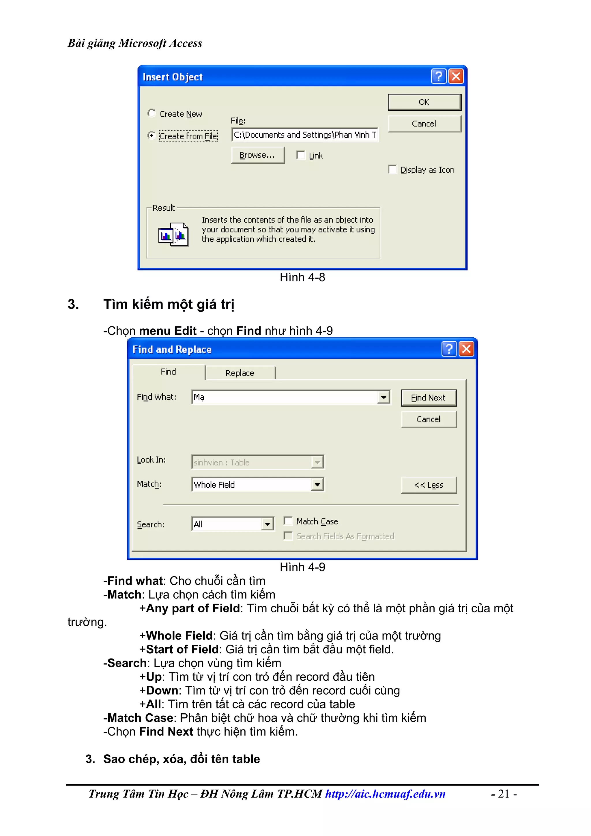 Bài giảng Microsoft Access
Hình 4-8
3. Tìm kiếm một giá trị
-Chọn menu Edit - chọn Find như hình 4-9
Hình 4-9
-Find what: Cho chuỗi cần tìm
-Match: Lựa chọn cách tìm kiếm
+Any part of Field: Tìm chuỗi bất kỳ có thể là một phần giá trị của một
trường.
+Whole Field: Giá trị cần tìm bằng giá trị của một trường
+Start of Field: Giá trị cần tìm bắt đầu một field.
-Search: Lựa chọn vùng tìm kiếm
+Up: Tìm từ vị trí con trỏ đến record đầu tiên
+Down: Tìm từ vị trí con trỏ đến record cuối cùng
+All: Tìm trên tất cà các record của table
-Match Case: Phân biệt chữ hoa và chữ thường khi tìm kiếm
-Chọn Find Next thực hiện tìm kiếm.
3. Sao chép, xóa, đổi tên table
Trung Tâm Tin Học – ĐH Nông Lâm TP.HCM http://aic.hcmuaf.edu.vn - 21 -
 