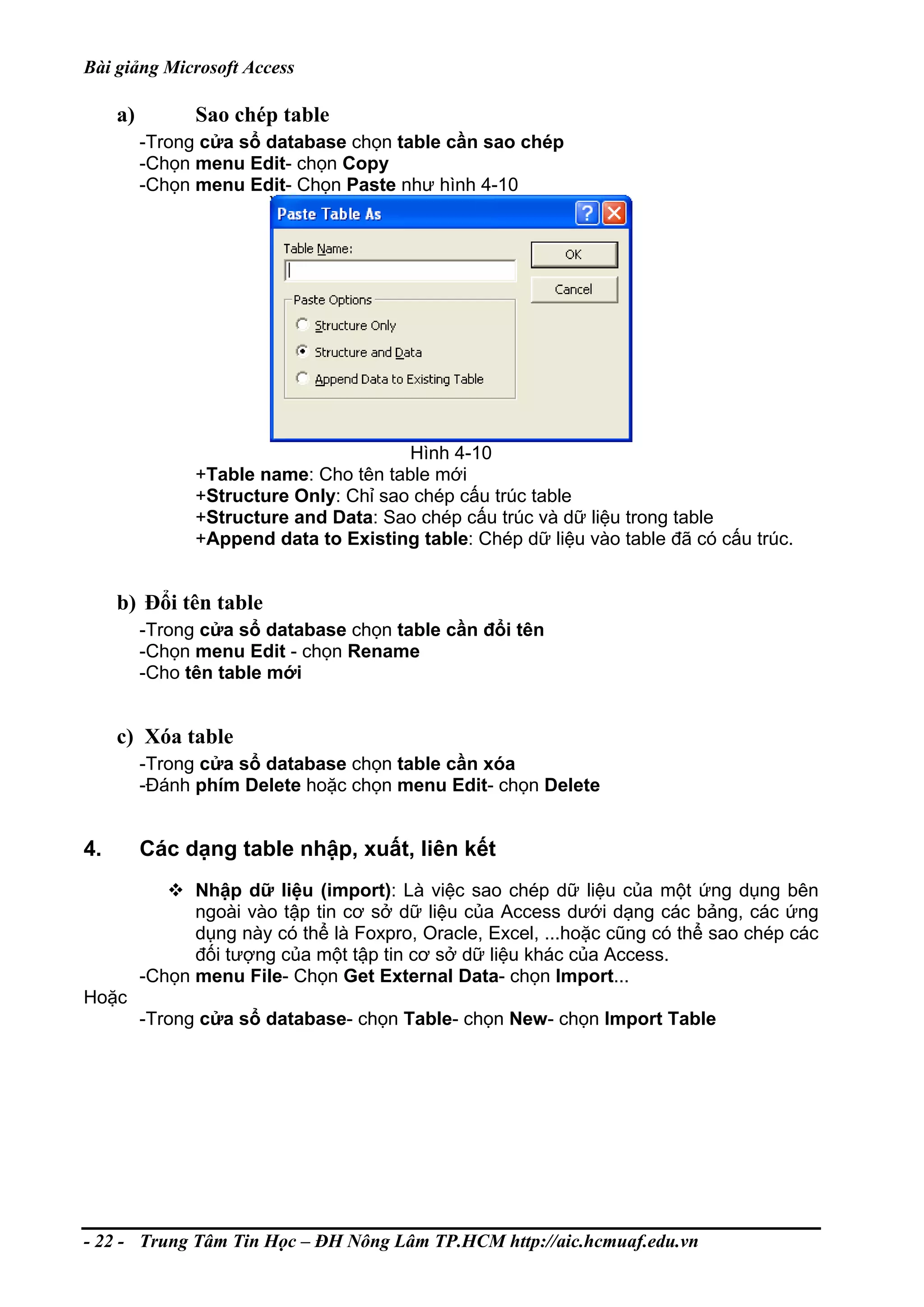 Bài giảng Microsoft Access
a) Sao chép table
-Trong cửa sổ database chọn table cần sao chép
-Chọn menu Edit- chọn Copy
-Chọn menu Edit- Chọn Paste như hình 4-10
Hình 4-10
+Table name: Cho tên table mới
+Structure Only: Chỉ sao chép cấu trúc table
+Structure and Data: Sao chép cấu trúc và dữ liệu trong table
+Append data to Existing table: Chép dữ liệu vào table đã có cấu trúc.
b) Đổi tên table
-Trong cửa sổ database chọn table cần đổi tên
-Chọn menu Edit - chọn Rename
-Cho tên table mới
c) Xóa table
-Trong cửa sổ database chọn table cần xóa
-Đánh phím Delete hoặc chọn menu Edit- chọn Delete
4. Các dạng table nhập, xuất, liên kết
Nhập dữ liệu (import): Là việc sao chép dữ liệu của một ứng dụng bên
ngoài vào tập tin cơ sở dữ liệu của Access dưới dạng các bảng, các ứng
dụng này có thể là Foxpro, Oracle, Excel, ...hoặc cũng có thể sao chép các
đối tượng của một tập tin cơ sở dữ liệu khác của Access.
-Chọn menu File- Chọn Get External Data- chọn Import...
Hoặc
-Trong cửa sổ database- chọn Table- chọn New- chọn Import Table
- 22 - Trung Tâm Tin Học – ĐH Nông Lâm TP.HCM http://aic.hcmuaf.edu.vn
 
