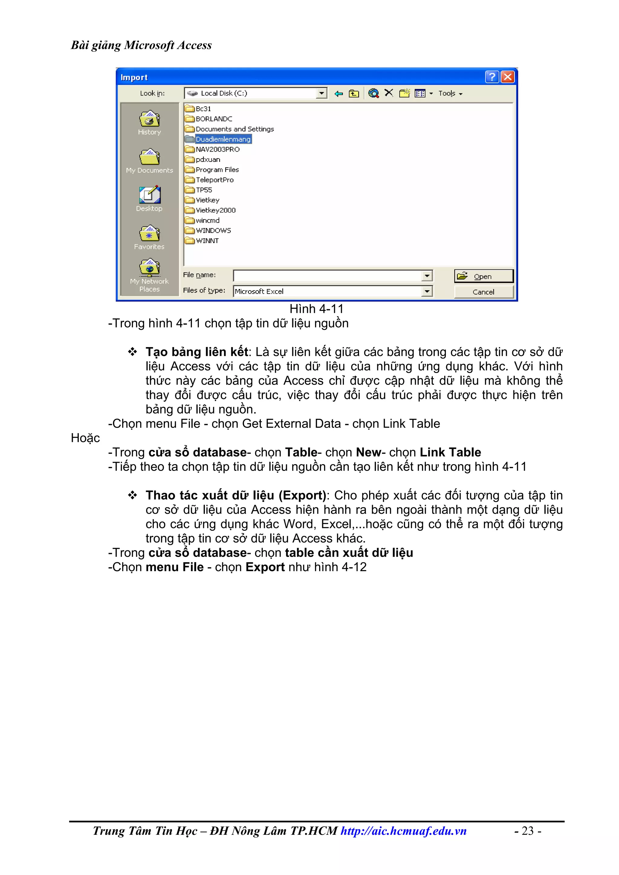 Bài giảng Microsoft Access
Hình 4-11
-Trong hình 4-11 chọn tập tin dữ liệu nguồn
Tạo bảng liên kết: Là sự liên kết giữa các bảng trong các tập tin cơ sở dữ
liệu Access với các tập tin dữ liệu của những ứng dụng khác. Với hình
thức này các bảng của Access chỉ được cập nhật dữ liệu mà không thể
thay đổi được cấu trúc, việc thay đổi cấu trúc phải được thực hiện trên
bảng dữ liệu nguồn.
-Chọn menu File - chọn Get External Data - chọn Link Table
Hoặc
-Trong cửa sổ database- chọn Table- chọn New- chọn Link Table
-Tiếp theo ta chọn tập tin dữ liệu nguồn cần tạo liên kết như trong hình 4-11
Thao tác xuất dữ liệu (Export): Cho phép xuất các đối tượng của tập tin
cơ sở dữ liệu của Access hiện hành ra bên ngoài thành một dạng dữ liệu
cho các ứng dụng khác Word, Excel,...hoặc cũng có thể ra một đối tượng
trong tập tin cơ sở dữ liệu Access khác.
-Trong cửa sổ database- chọn table cần xuất dữ liệu
-Chọn menu File - chọn Export như hình 4-12
Trung Tâm Tin Học – ĐH Nông Lâm TP.HCM http://aic.hcmuaf.edu.vn - 23 -
 