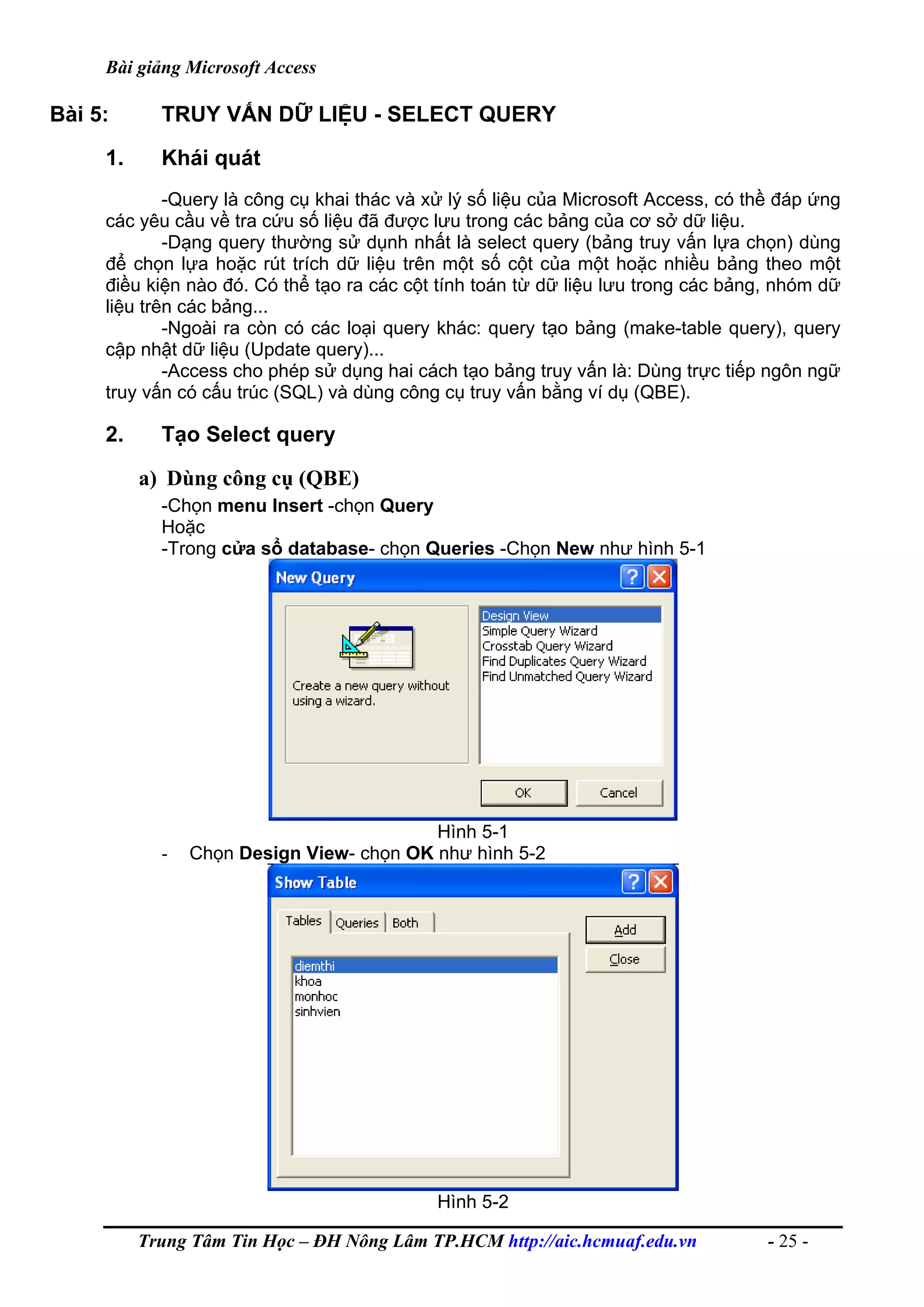 Bài giảng Microsoft Access
Bài 5: TRUY VẤN DỮ LIỆU - SELECT QUERY
1. Khái quát
-Query là công cụ khai thác và xử lý số liệu của Microsoft Access, có thề đáp ứng
các yêu cầu về tra cứu số liệu đã được lưu trong các bảng của cơ sở dữ liệu.
-Dạng query thường sử dụnh nhất là select query (bảng truy vấn lựa chọn) dùng
để chọn lựa hoặc rút trích dữ liệu trên một số cột của một hoặc nhiều bảng theo một
điều kiện nào đó. Có thể tạo ra các cột tính toán từ dữ liệu lưu trong các bảng, nhóm dữ
liệu trên các bảng...
-Ngoài ra còn có các loại query khác: query tạo bảng (make-table query), query
cập nhật dữ liệu (Update query)...
-Access cho phép sử dụng hai cách tạo bảng truy vấn là: Dùng trực tiếp ngôn ngữ
truy vấn có cấu trúc (SQL) và dùng công cụ truy vấn bằng ví dụ (QBE).
2. Tạo Select query
a) Dùng công cụ (QBE)
-Chọn menu Insert -chọn Query
Hoặc
-Trong cửa sổ database- chọn Queries -Chọn New như hình 5-1
Hình 5-1
- Chọn Design View- chọn OK như hình 5-2
Hình 5-2
Trung Tâm Tin Học – ĐH Nông Lâm TP.HCM http://aic.hcmuaf.edu.vn - 25 -
 