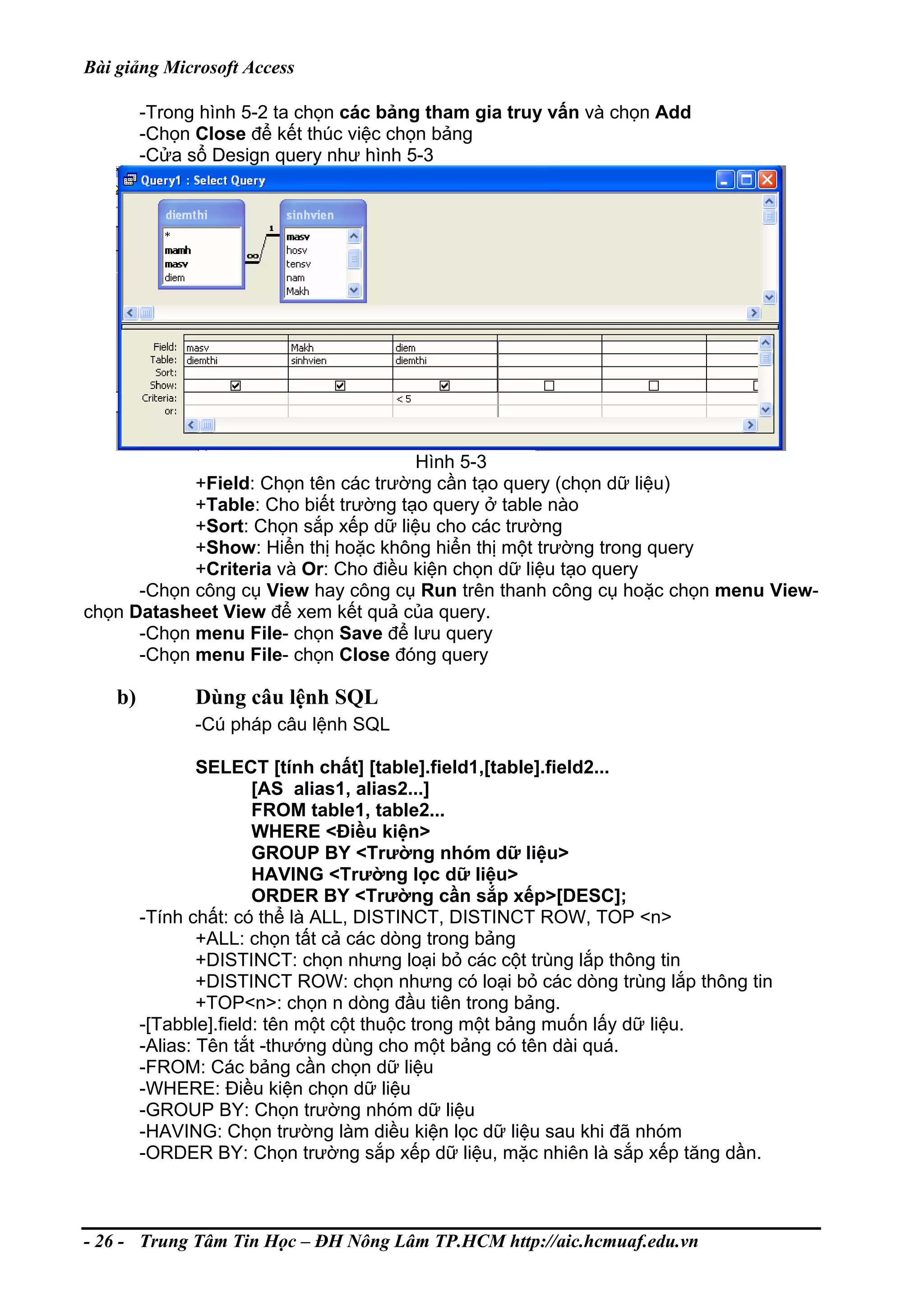 Bài giảng Microsoft Access
-Trong hình 5-2 ta chọn các bảng tham gia truy vấn và chọn Add
-Chọn Close để kết thúc việc chọn bảng
-Cửa sổ Design query như hình 5-3
Hình 5-3
+Field: Chọn tên các trường cần tạo query (chọn dữ liệu)
+Table: Cho biết trường tạo query ở table nào
+Sort: Chọn sắp xếp dữ liệu cho các trường
+Show: Hiển thị hoặc không hiển thị một trường trong query
+Criteria và Or: Cho điều kiện chọn dữ liệu tạo query
-Chọn công cụ View hay công cụ Run trên thanh công cụ hoặc chọn menu View-
chọn Datasheet View để xem kết quả của query.
-Chọn menu File- chọn Save để lưu query
-Chọn menu File- chọn Close đóng query
b) Dùng câu lệnh SQL
-Cú pháp câu lệnh SQL
SELECT [tính chất] [table].field1,[table].field2...
[AS alias1, alias2...]
FROM table1, table2...
WHERE <Điều kiện>
GROUP BY <Trường nhóm dữ liệu>
HAVING <Trường lọc dữ liệu>
ORDER BY <Trường cần sắp xếp>[DESC];
-Tính chất: có thể là ALL, DISTINCT, DISTINCT ROW, TOP <n>
+ALL: chọn tất cả các dòng trong bảng
+DISTINCT: chọn nhưng loại bỏ các cột trùng lắp thông tin
+DISTINCT ROW: chọn nhưng có loại bỏ các dòng trùng lắp thông tin
+TOP<n>: chọn n dòng đầu tiên trong bảng.
-[Tabble].field: tên một cột thuộc trong một bảng muốn lấy dữ liệu.
-Alias: Tên tắt -thướng dùng cho một bảng có tên dài quá.
-FROM: Các bảng cần chọn dữ liệu
-WHERE: Điều kiện chọn dữ liệu
-GROUP BY: Chọn trường nhóm dữ liệu
-HAVING: Chọn trường làm diều kiện lọc dữ liệu sau khi đã nhóm
-ORDER BY: Chọn trường sắp xếp dữ liệu, mặc nhiên là sắp xếp tăng dần.
- 26 - Trung Tâm Tin Học – ĐH Nông Lâm TP.HCM http://aic.hcmuaf.edu.vn
 