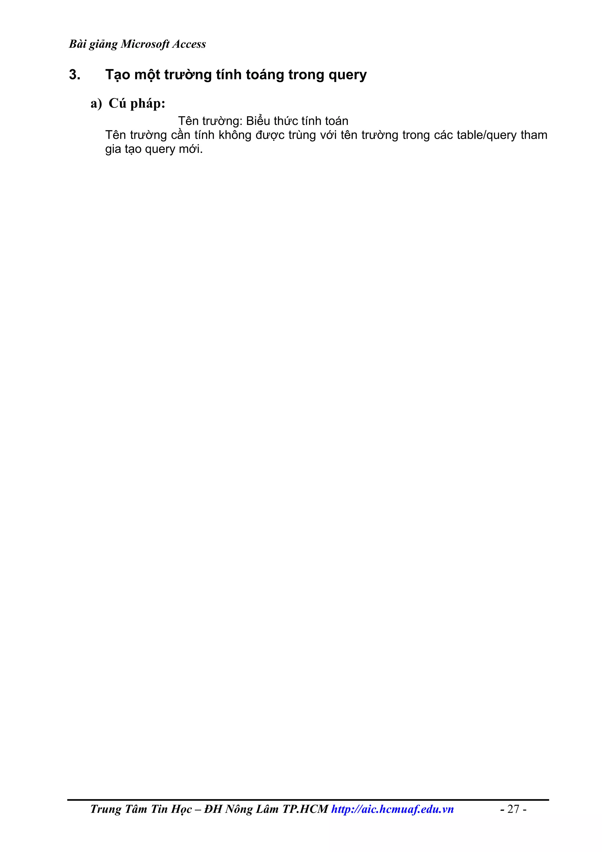 Bài giảng Microsoft Access
3. Tạo một trường tính toáng trong query
a) Cú pháp:
Tên trường: Biểu thức tính toán
Tên trường cần tính không được trùng với tên trường trong các table/query tham
gia tạo query mới.
Trung Tâm Tin Học – ĐH Nông Lâm TP.HCM http://aic.hcmuaf.edu.vn - 27 -
 