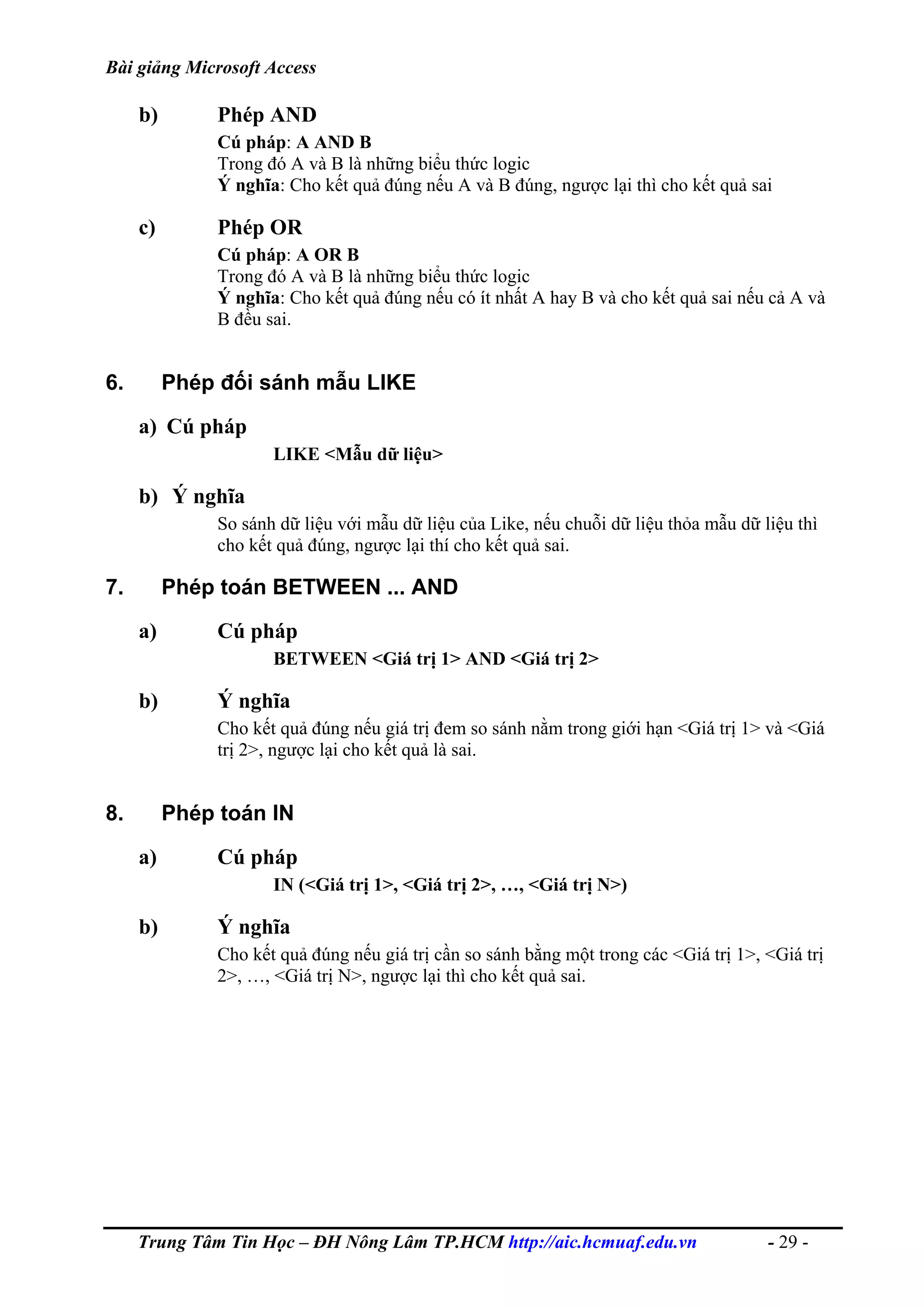 Bài giảng Microsoft Access
b) Phép AND
Cú pháp: A AND B
Trong đó A và B là những biểu thức logic
Ý nghĩa: Cho kết quả đúng nếu A và B đúng, ngược lại thì cho kết quả sai
c) Phép OR
Cú pháp: A OR B
Trong đó A và B là những biểu thức logic
Ý nghĩa: Cho kết quả đúng nếu có ít nhất A hay B và cho kết quả sai nếu cả A và
B đều sai.
6. Phép đối sánh mẫu LIKE
a) Cú pháp
LIKE <Mẫu dữ liệu>
b) Ý nghĩa
So sánh dữ liệu với mẫu dữ liệu của Like, nếu chuỗi dữ liệu thỏa mẫu dữ liệu thì
cho kết quả đúng, ngược lại thí cho kết quả sai.
7. Phép toán BETWEEN ... AND
a) Cú pháp
BETWEEN <Giá trị 1> AND <Giá trị 2>
b) Ý nghĩa
Cho kết quả đúng nếu giá trị đem so sánh nằm trong giới hạn <Giá trị 1> và <Giá
trị 2>, ngược lại cho kết quả là sai.
8. Phép toán IN
a) Cú pháp
IN (<Giá trị 1>, <Giá trị 2>, …, <Giá trị N>)
b) Ý nghĩa
Cho kết quả đúng nếu giá trị cần so sánh bằng một trong các <Giá trị 1>, <Giá trị
2>, …, <Giá trị N>, ngược lại thì cho kết quả sai.
Trung Tâm Tin Học – ĐH Nông Lâm TP.HCM http://aic.hcmuaf.edu.vn - 29 -
 