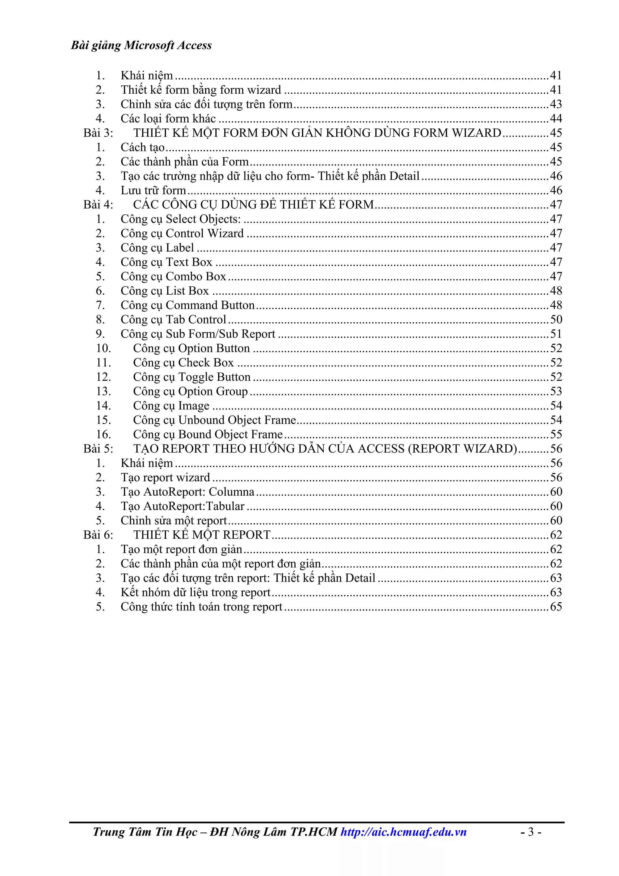 Bài giảng Microsoft Access
1. Khái niệm........................................................................................................................41
2. Thiết kế form bằng form wizard .....................................................................................41
3. Chỉnh sửa các đối tượng trên form..................................................................................43
4. Các loại form khác ..........................................................................................................44
Bài 3: THIẾT KẾ MỘT FORM ĐƠN GIẢN KHÔNG DÙNG FORM WIZARD...............45
1. Cách tạo...........................................................................................................................45
2. Các thành phần của Form................................................................................................45
3. Tạo các trường nhập dữ liệu cho form- Thiết kế phần Detail.........................................46
4. Lưu trữ form....................................................................................................................46
Bài 4: CÁC CÔNG CỤ DÙNG ĐỂ THIẾT KẾ FORM........................................................47
1. Công cụ Select Objects: ..................................................................................................47
2. Công cụ Control Wizard .................................................................................................47
3. Công cụ Label .................................................................................................................47
4. Công cụ Text Box ...........................................................................................................47
5. Công cụ Combo Box.......................................................................................................47
6. Công cụ List Box ............................................................................................................48
7. Công cụ Command Button..............................................................................................48
8. Công cụ Tab Control.......................................................................................................50
9. Công cụ Sub Form/Sub Report .......................................................................................51
10. Công cụ Option Button ...............................................................................................52
11. Công cụ Check Box ....................................................................................................52
12. Công cụ Toggle Button ...............................................................................................52
13. Công cụ Option Group................................................................................................53
14. Công cụ Image ............................................................................................................54
15. Công cụ Unbound Object Frame.................................................................................54
16. Công cụ Bound Object Frame.....................................................................................55
Bài 5: TẠO REPORT THEO HƯỚNG DẪN CỦA ACCESS (REPORT WIZARD)..........56
1. Khái niệm........................................................................................................................56
2. Tạo report wizard ............................................................................................................56
3. Tạo AutoReport: Columna..............................................................................................60
4. Tạo AutoReport:Tabular .................................................................................................60
5. Chỉnh sửa một report.......................................................................................................60
Bài 6: THIẾT KẾ MỘT REPORT.........................................................................................62
1. Tạo một report đơn giản..................................................................................................62
2. Các thành phần của một report đơn giản.........................................................................62
3. Tạo các đối tượng trên report: Thiết kế phần Detail.......................................................63
4. Kết nhóm dữ liệu trong report.........................................................................................63
5. Công thức tính toán trong report.....................................................................................65
Trung Tâm Tin Học – ĐH Nông Lâm TP.HCM http://aic.hcmuaf.edu.vn - 3 -
 