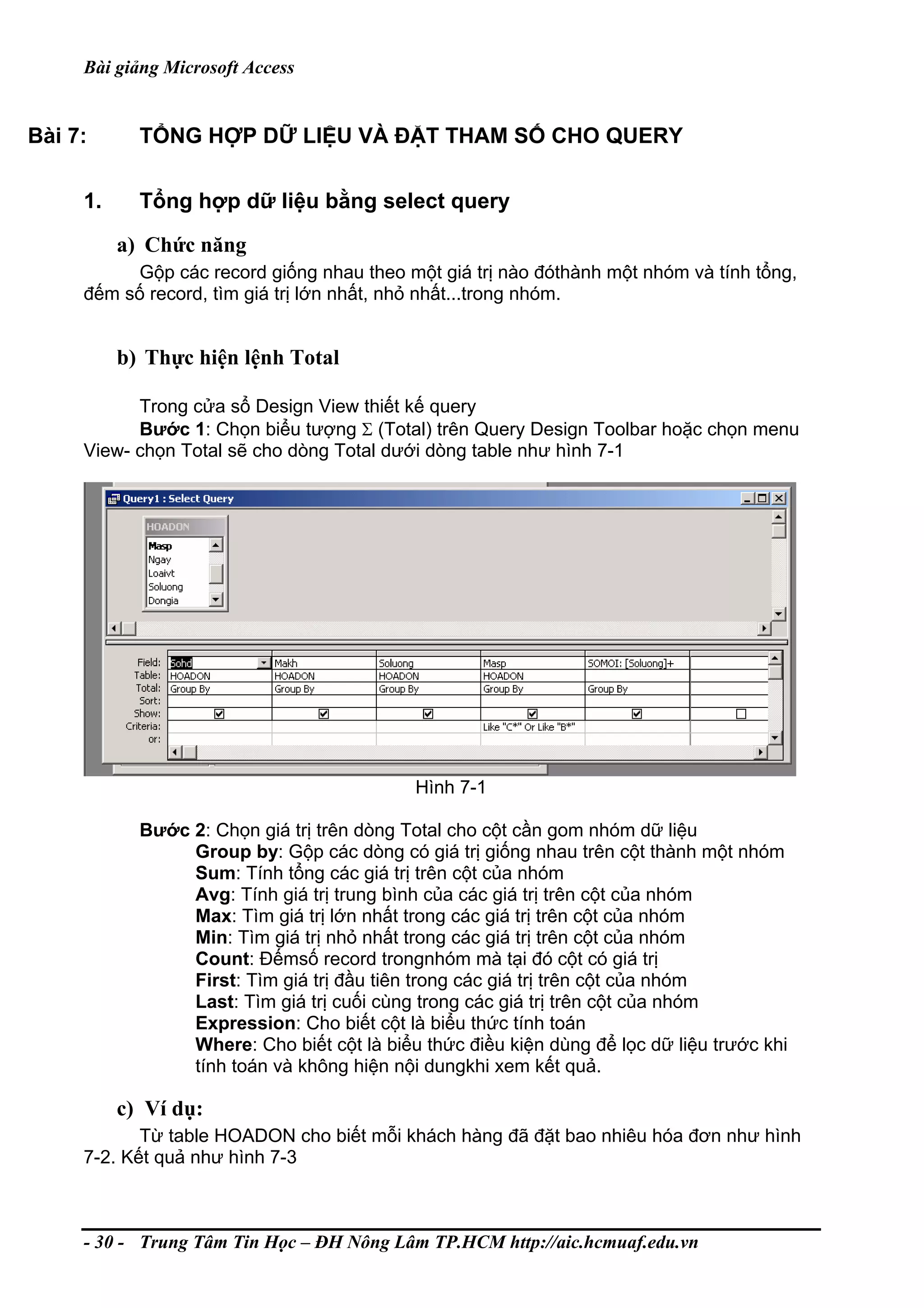 Bài giảng Microsoft Access
Bài 7: TỔNG HỢP DỮ LIỆU VÀ ĐẶT THAM SỐ CHO QUERY
1. Tổng hợp dữ liệu bằng select query
a) Chức năng
Gộp các record giống nhau theo một giá trị nào đóthành một nhóm và tính tổng,
đếm số record, tìm giá trị lớn nhất, nhỏ nhất...trong nhóm.
b) Thực hiện lệnh Total
Trong cửa sổ Design View thiết kế query
Bước 1: Chọn biểu tượng Σ (Total) trên Query Design Toolbar hoặc chọn menu
View- chọn Total sẽ cho dòng Total dưới dòng table như hình 7-1
Hình 7-1
Bước 2: Chọn giá trị trên dòng Total cho cột cần gom nhóm dữ liệu
Group by: Gộp các dòng có giá trị giống nhau trên cột thành một nhóm
Sum: Tính tổng các giá trị trên cột của nhóm
Avg: Tính giá trị trung bình của các giá trị trên cột của nhóm
Max: Tìm giá trị lớn nhất trong các giá trị trên cột của nhóm
Min: Tìm giá trị nhỏ nhất trong các giá trị trên cột của nhóm
Count: Đếmsố record trongnhóm mà tại đó cột có giá trị
First: Tìm giá trị đầu tiên trong các giá trị trên cột của nhóm
Last: Tìm giá trị cuối cùng trong các giá trị trên cột của nhóm
Expression: Cho biết cột là biểu thức tính toán
Where: Cho biết cột là biểu thức điều kiện dùng để lọc dữ liệu trước khi
tính toán và không hiện nội dungkhi xem kết quả.
c) Ví dụ:
Từ table HOADON cho biết mỗi khách hàng đã đặt bao nhiêu hóa đơn như hình
7-2. Kết quả như hình 7-3
- 30 - Trung Tâm Tin Học – ĐH Nông Lâm TP.HCM http://aic.hcmuaf.edu.vn
 