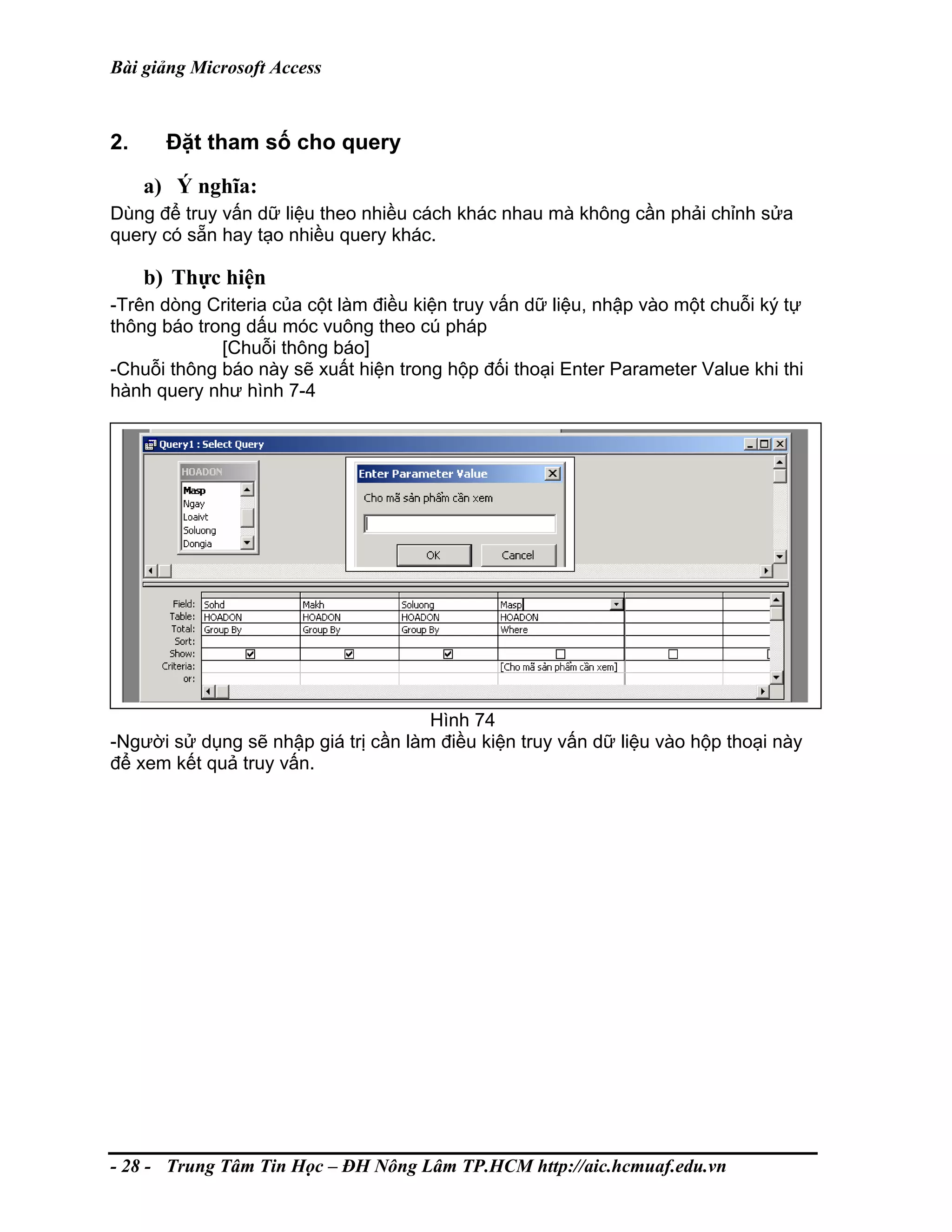 Bài giảng Microsoft Access
2. Đặt tham số cho query
a) Ý nghĩa:
Dùng để truy vấn dữ liệu theo nhiều cách khác nhau mà không cần phải chỉnh sửa
query có sẵn hay tạo nhiều query khác.
b) Thực hiện
-Trên dòng Criteria của cột làm điều kiện truy vấn dữ liệu, nhập vào một chuỗi ký tự
thông báo trong dấu móc vuông theo cú pháp
[Chuỗi thông báo]
-Chuỗi thông báo này sẽ xuất hiện trong hộp đối thoại Enter Parameter Value khi thi
hành query như hình 7-4
Hình 74
-Người sử dụng sẽ nhập giá trị cần làm điều kiện truy vấn dữ liệu vào hộp thoại này
để xem kết quả truy vấn.
- 28 - Trung Tâm Tin Học – ĐH Nông Lâm TP.HCM http://aic.hcmuaf.edu.vn
 
