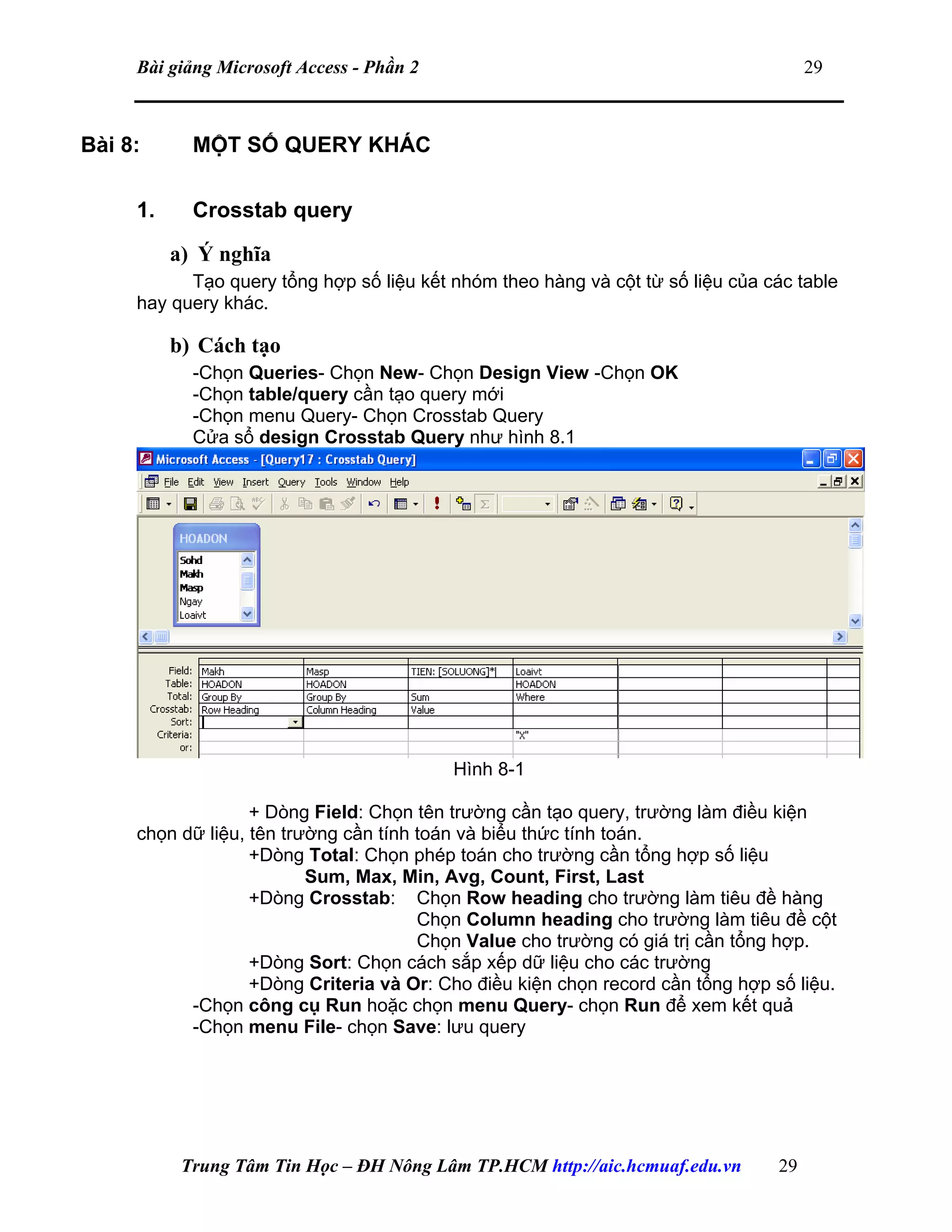 Bài giảng Microsoft Access - Phần 2 29
Bài 8: MỘT SỐ QUERY KHÁC
1. Crosstab query
a) Ý nghĩa
Tạo query tổng hợp số liệu kết nhóm theo hàng và cột từ số liệu của các table
hay query khác.
b) Cách tạo
-Chọn Queries- Chọn New- Chọn Design View -Chọn OK
-Chọn table/query cần tạo query mới
-Chọn menu Query- Chọn Crosstab Query
Cửa sổ design Crosstab Query như hình 8.1
Hình 8-1
+ Dòng Field: Chọn tên trường cần tạo query, trường làm điều kiện
chọn dữ liệu, tên trường cần tính toán và biểu thức tính toán.
+Dòng Total: Chọn phép toán cho trường cần tổng hợp số liệu
Sum, Max, Min, Avg, Count, First, Last
+Dòng Crosstab: Chọn Row heading cho trường làm tiêu đề hàng
Chọn Column heading cho trường làm tiêu đề cột
Chọn Value cho trường có giá trị cần tổng hợp.
+Dòng Sort: Chọn cách sắp xếp dữ liệu cho các trường
+Dòng Criteria và Or: Cho điều kiện chọn record cần tổng hợp số liệu.
-Chọn công cụ Run hoặc chọn menu Query- chọn Run để xem kết quả
-Chọn menu File- chọn Save: lưu query
Trung Tâm Tin Học – ĐH Nông Lâm TP.HCM http://aic.hcmuaf.edu.vn 29
 