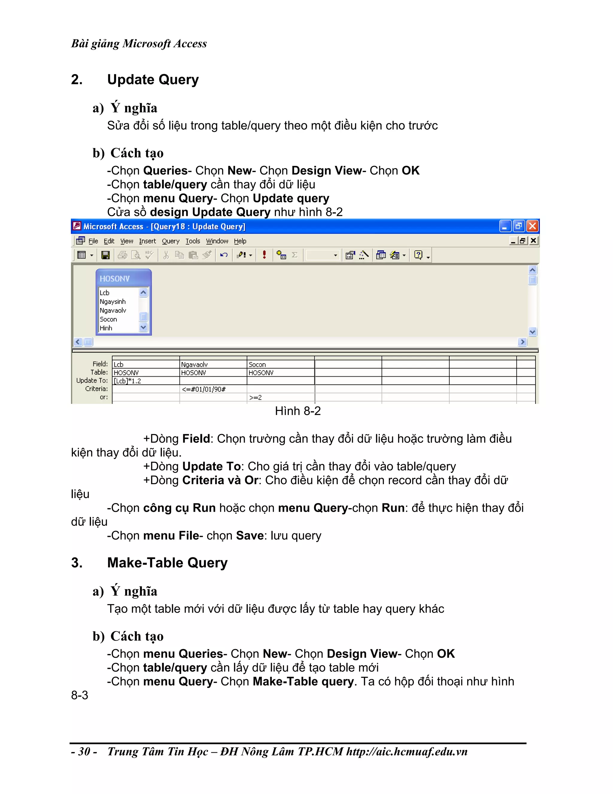 Bài giảng Microsoft Access
2. Update Query
a) Ý nghĩa
Sửa đổi số liệu trong table/query theo một điều kiện cho trước
b) Cách tạo
-Chọn Queries- Chọn New- Chọn Design View- Chọn OK
-Chọn table/query cần thay đổi dữ liệu
-Chọn menu Query- Chọn Update query
Cửa sồ design Update Query như hình 8-2
Hình 8-2
+Dòng Field: Chọn trường cần thay đổi dữ liệu hoặc trường làm điều
kiện thay đổi dữ liệu.
+Dòng Update To: Cho giá trị cần thay đổi vào table/query
+Dòng Criteria và Or: Cho điều kiện để chọn record cần thay đổi dữ
liệu
-Chọn công cụ Run hoặc chọn menu Query-chọn Run: để thực hiện thay đổi
dữ liệu
-Chọn menu File- chọn Save: lưu query
3. Make-Table Query
a) Ý nghĩa
Tạo một table mới với dữ liệu được lấy từ table hay query khác
b) Cách tạo
-Chọn menu Queries- Chọn New- Chọn Design View- Chọn OK
-Chọn table/query cần lấy dữ liệu để tạo table mới
-Chọn menu Query- Chọn Make-Table query. Ta có hộp đối thoại như hình
8-3
- 30 - Trung Tâm Tin Học – ĐH Nông Lâm TP.HCM http://aic.hcmuaf.edu.vn
 