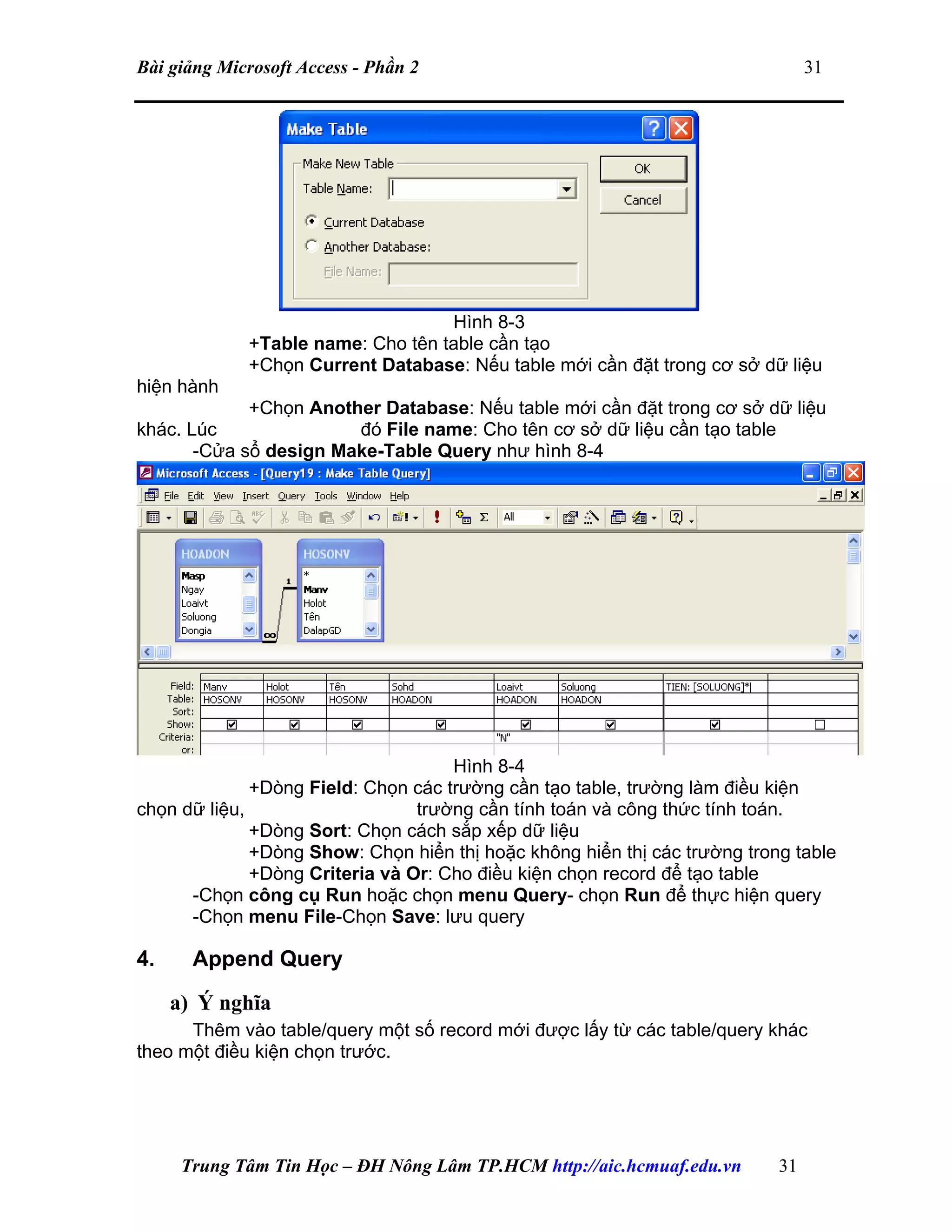 Bài giảng Microsoft Access - Phần 2 31
Hình 8-3
+Table name: Cho tên table cần tạo
+Chọn Current Database: Nếu table mới cần đặt trong cơ sở dữ liệu
hiện hành
+Chọn Another Database: Nếu table mới cần đặt trong cơ sở dữ liệu
khác. Lúc đó File name: Cho tên cơ sở dữ liệu cần tạo table
-Cửa sổ design Make-Table Query như hình 8-4
Hình 8-4
+Dòng Field: Chọn các trường cần tạo table, trường làm điều kiện
chọn dữ liệu, trường cần tính toán và công thức tính toán.
+Dòng Sort: Chọn cách sắp xếp dữ liệu
+Dòng Show: Chọn hiển thị hoặc không hiển thị các trường trong table
+Dòng Criteria và Or: Cho điều kiện chọn record để tạo table
-Chọn công cụ Run hoặc chọn menu Query- chọn Run để thực hiện query
-Chọn menu File-Chọn Save: lưu query
4. Append Query
a) Ý nghĩa
Thêm vào table/query một số record mới được lấy từ các table/query khác
theo một điều kiện chọn trước.
Trung Tâm Tin Học – ĐH Nông Lâm TP.HCM http://aic.hcmuaf.edu.vn 31
 