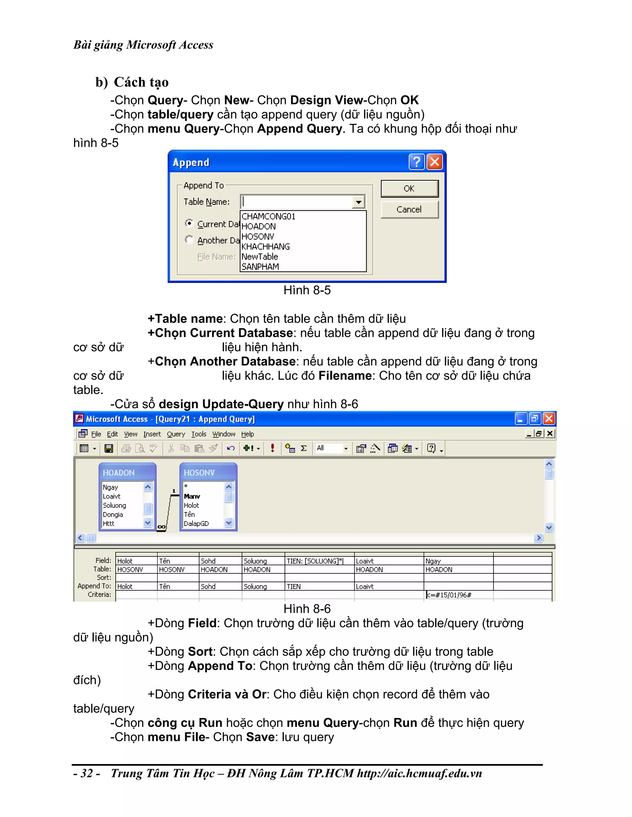 Bài giảng Microsoft Access
b) Cách tạo
-Chọn Query- Chọn New- Chọn Design View-Chọn OK
-Chọn table/query cần tạo append query (dữ liệu nguồn)
-Chọn menu Query-Chọn Append Query. Ta có khung hộp đối thoại như
hình 8-5
Hình 8-5
+Table name: Chọn tên table cần thêm dữ liệu
+Chọn Current Database: nếu table cần append dữ liệu đang ở trong
cơ sở dữ liệu hiện hành.
+Chọn Another Database: nếu table cần append dữ liệu đang ở trong
cơ sở dữ liệu khác. Lúc đó Filename: Cho tên cơ sở dữ liệu chứa
table.
-Cửa sổ design Update-Query như hình 8-6
Hình 8-6
+Dòng Field: Chọn trường dữ liệu cần thêm vào table/query (trường
dữ liệu nguồn)
+Dòng Sort: Chọn cách sắp xếp cho trường dữ liệu trong table
+Dòng Append To: Chọn trường cần thêm dữ liệu (trường dữ liệu
đích)
+Dòng Criteria và Or: Cho điều kiện chọn record để thêm vào
table/query
-Chọn công cụ Run hoặc chọn menu Query-chọn Run để thực hiện query
-Chọn menu File- Chọn Save: lưu query
- 32 - Trung Tâm Tin Học – ĐH Nông Lâm TP.HCM http://aic.hcmuaf.edu.vn
 