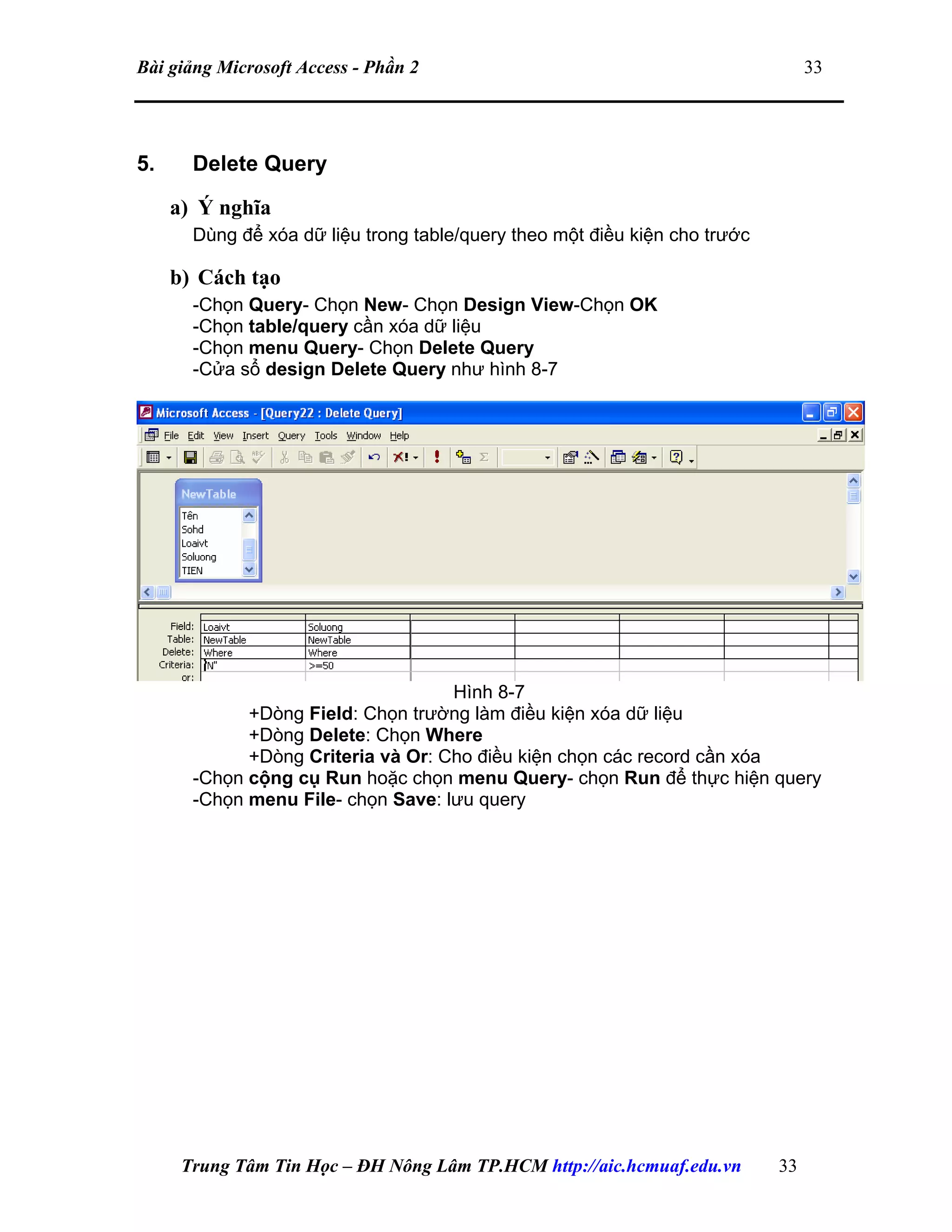 Bài giảng Microsoft Access - Phần 2 33
5. Delete Query
a) Ý nghĩa
Dùng để xóa dữ liệu trong table/query theo một điều kiện cho trước
b) Cách tạo
-Chọn Query- Chọn New- Chọn Design View-Chọn OK
-Chọn table/query cần xóa dữ liệu
-Chọn menu Query- Chọn Delete Query
-Cửa sổ design Delete Query như hình 8-7
Hình 8-7
+Dòng Field: Chọn trường làm điều kiện xóa dữ liệu
+Dòng Delete: Chọn Where
+Dòng Criteria và Or: Cho điều kiện chọn các record cần xóa
-Chọn cộng cụ Run hoặc chọn menu Query- chọn Run để thực hiện query
-Chọn menu File- chọn Save: lưu query
Trung Tâm Tin Học – ĐH Nông Lâm TP.HCM http://aic.hcmuaf.edu.vn 33
 