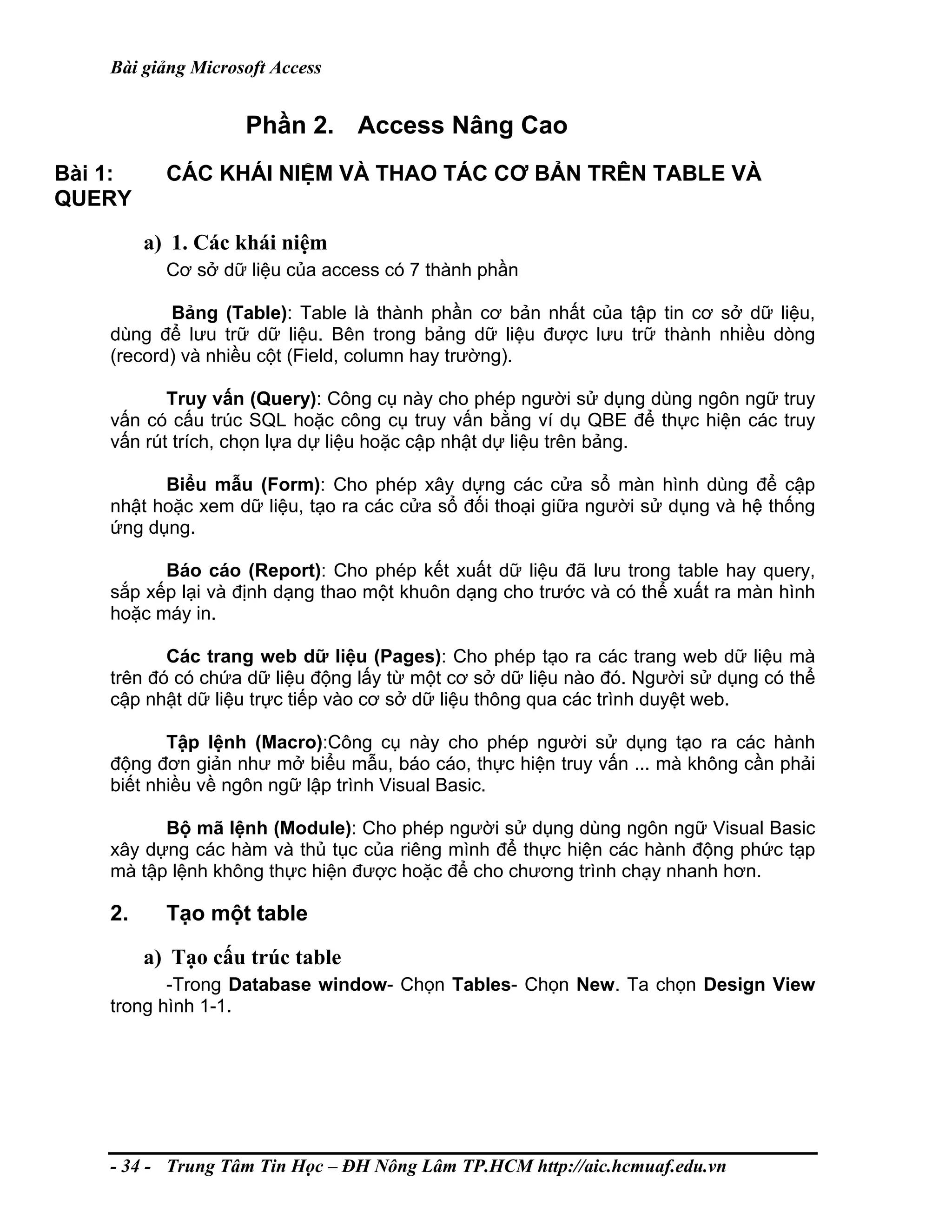 Bài giảng Microsoft Access
Phần 2. Access Nâng Cao
Bài 1: CÁC KHÁI NIỆM VÀ THAO TÁC CƠ BẢN TRÊN TABLE VÀ
QUERY
a) 1. Các khái niệm
Cơ sở dữ liệu của access có 7 thành phần
Bảng (Table): Table là thành phần cơ bản nhất của tập tin cơ sở dữ liệu,
dùng để lưu trữ dữ liệu. Bên trong bảng dữ liệu được lưu trữ thành nhiều dòng
(record) và nhiều cột (Field, column hay trường).
Truy vấn (Query): Công cụ này cho phép người sử dụng dùng ngôn ngữ truy
vấn có cấu trúc SQL hoặc công cụ truy vấn bằng ví dụ QBE để thực hiện các truy
vấn rút trích, chọn lựa dự liệu hoặc cập nhật dự liệu trên bảng.
Biểu mẫu (Form): Cho phép xây dựng các cửa sổ màn hình dùng để cập
nhật hoặc xem dữ liệu, tạo ra các cửa sổ đối thoại giữa người sử dụng và hệ thống
ứng dụng.
Báo cáo (Report): Cho phép kết xuất dữ liệu đã lưu trong table hay query,
sắp xếp lại và định dạng thao một khuôn dạng cho trước và có thể xuất ra màn hình
hoặc máy in.
Các trang web dữ liệu (Pages): Cho phép tạo ra các trang web dữ liệu mà
trên đó có chứa dữ liệu động lấy từ một cơ sở dữ liệu nào đó. Người sử dụng có thể
cập nhật dữ liệu trực tiếp vào cơ sở dữ liệu thông qua các trình duyệt web.
Tập lệnh (Macro):Công cụ này cho phép người sử dụng tạo ra các hành
động đơn giản như mở biểu mẫu, báo cáo, thực hiện truy vấn ... mà không cần phải
biết nhiều về ngôn ngữ lập trình Visual Basic.
Bộ mã lệnh (Module): Cho phép người sử dụng dùng ngôn ngữ Visual Basic
xây dựng các hàm và thủ tục của riêng mình để thực hiện các hành động phức tạp
mà tập lệnh không thực hiện được hoặc để cho chương trình chạy nhanh hơn.
2. Tạo một table
a) Tạo cấu trúc table
-Trong Database window- Chọn Tables- Chọn New. Ta chọn Design View
trong hình 1-1.
- 34 - Trung Tâm Tin Học – ĐH Nông Lâm TP.HCM http://aic.hcmuaf.edu.vn
 
