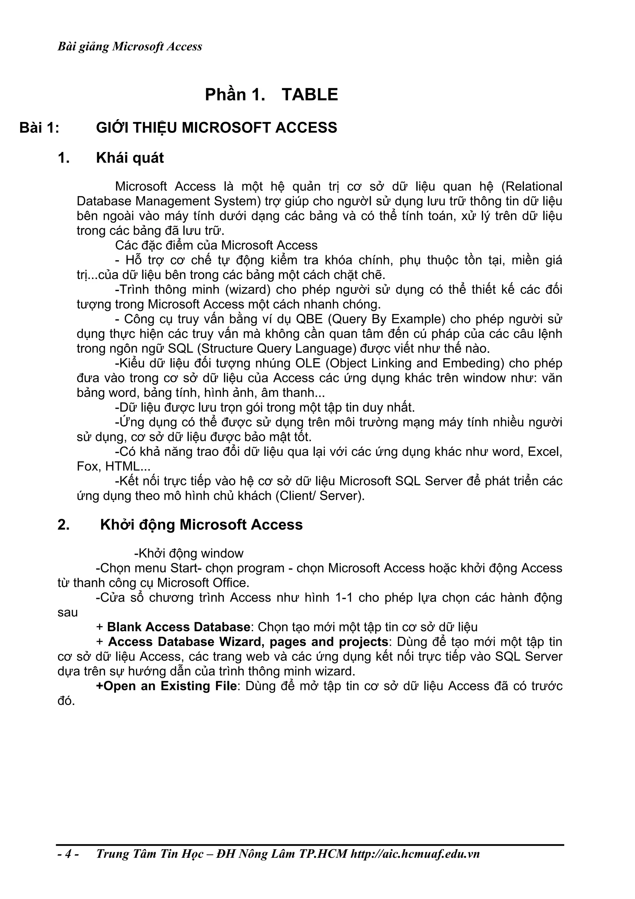 Bài giảng Microsoft Access
Phần 1. TABLE
Bài 1: GIỚI THIỆU MICROSOFT ACCESS
1. Khái quát
Microsoft Access là một hệ quản trị cơ sở dữ liệu quan hệ (Relational
Database Management System) trợ giúp cho ngườI sử dụng lưu trữ thông tin dữ liệu
bên ngoài vào máy tính dưới dạng các bảng và có thể tính toán, xử lý trên dữ liệu
trong các bảng đã lưu trữ.
Các đặc điểm của Microsoft Access
- Hỗ trợ cơ chế tự động kiểm tra khóa chính, phụ thuộc tồn tại, miền giá
trị...của dữ liệu bên trong các bảng một cách chặt chẽ.
-Trình thông minh (wizard) cho phép người sử dụng có thể thiết kế các đối
tượng trong Microsoft Access một cách nhanh chóng.
- Công cụ truy vấn bằng ví dụ QBE (Query By Example) cho phép người sử
dụng thực hiện các truy vấn mà không cần quan tâm đến cú pháp của các câu lệnh
trong ngôn ngữ SQL (Structure Query Language) được viết như thế nào.
-Kiểu dữ liệu đối tượng nhúng OLE (Object Linking and Embeding) cho phép
đưa vào trong cơ sở dữ liệu của Access các ứng dụng khác trên window như: văn
bảng word, bảng tính, hình ảnh, âm thanh...
-Dữ liệu được lưu trọn gói trong một tập tin duy nhất.
-Ứng dụng có thể được sử dụng trên môi trường mạng máy tính nhiều người
sử dụng, cơ sở dữ liệu được bảo mật tốt.
-Có khả năng trao đổi dữ liệu qua lại với các ứng dụng khác như word, Excel,
Fox, HTML...
-Kết nối trực tiếp vào hệ cơ sở dữ liệu Microsoft SQL Server để phát triển các
ứng dụng theo mô hình chủ khách (Client/ Server).
2. Khởi động Microsoft Access
-Khởi động window
-Chọn menu Start- chọn program - chọn Microsoft Access hoặc khởi động Access
từ thanh công cụ Microsoft Office.
-Cửa sổ chương trình Access như hình 1-1 cho phép lựa chọn các hành động
sau
+ Blank Access Database: Chọn tạo mới một tập tin cơ sở dữ liệu
+ Access Database Wizard, pages and projects: Dùng để tạo mới một tập tin
cơ sở dữ liệu Access, các trang web và các ứng dụng kết nối trực tiếp vào SQL Server
dựa trên sự hướng dẫn của trình thông minh wizard.
+Open an Existing File: Dùng để mở tập tin cơ sở dữ liệu Access đã có trước
đó.
- 4 - Trung Tâm Tin Học – ĐH Nông Lâm TP.HCM http://aic.hcmuaf.edu.vn
 
