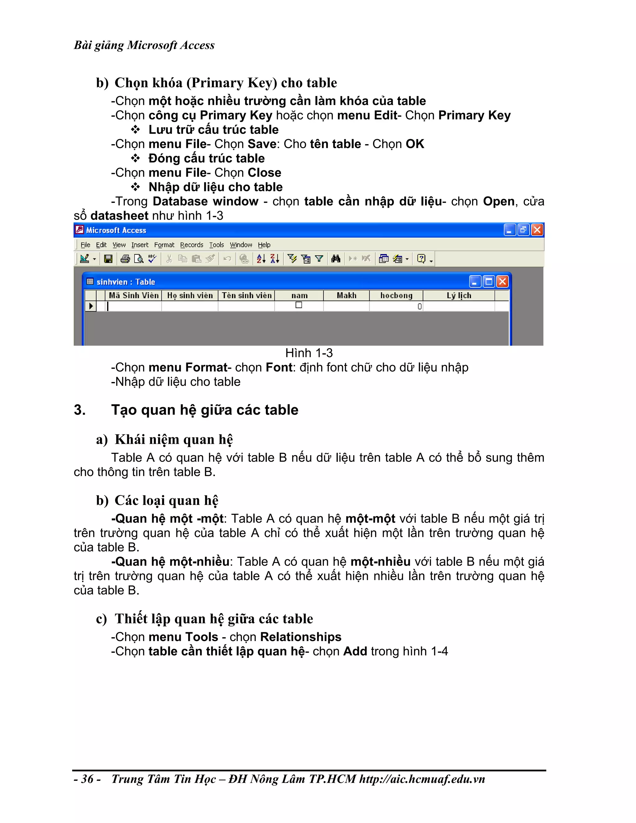 Bài giảng Microsoft Access
b) Chọn khóa (Primary Key) cho table
-Chọn một hoặc nhiều trường cần làm khóa của table
-Chọn công cụ Primary Key hoặc chọn menu Edit- Chọn Primary Key
Lưu trữ cấu trúc table
-Chọn menu File- Chọn Save: Cho tên table - Chọn OK
Đóng cấu trúc table
-Chọn menu File- Chọn Close
Nhập dữ liệu cho table
-Trong Database window - chọn table cần nhập dữ liệu- chọn Open, cửa
sổ datasheet như hình 1-3
Hình 1-3
-Chọn menu Format- chọn Font: định font chữ cho dữ liệu nhập
-Nhập dữ liệu cho table
3. Tạo quan hệ giữa các table
a) Khái niệm quan hệ
Table A có quan hệ với table B nếu dữ liệu trên table A có thể bổ sung thêm
cho thông tin trên table B.
b) Các loại quan hệ
-Quan hệ một -một: Table A có quan hệ một-một với table B nếu một giá trị
trên trường quan hệ của table A chỉ có thể xuất hiện một lần trên trường quan hệ
của table B.
-Quan hệ một-nhiều: Table A có quan hệ một-nhiều với table B nếu một giá
trị trên trường quan hệ của table A có thể xuất hiện nhiều lần trên trường quan hệ
của table B.
c) Thiết lập quan hệ giữa các table
-Chọn menu Tools - chọn Relationships
-Chọn table cần thiết lập quan hệ- chọn Add trong hình 1-4
- 36 - Trung Tâm Tin Học – ĐH Nông Lâm TP.HCM http://aic.hcmuaf.edu.vn
 
