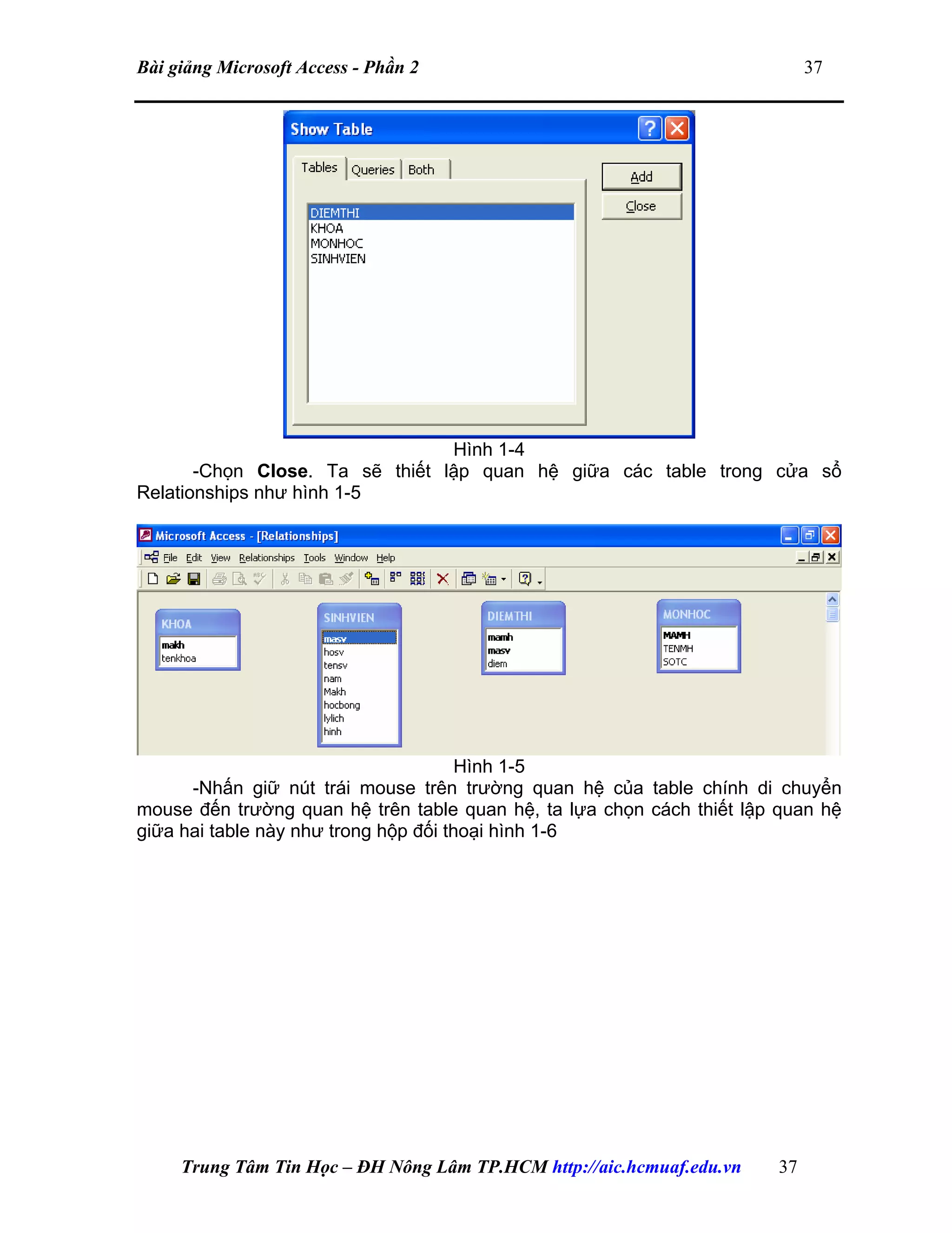 Bài giảng Microsoft Access - Phần 2 37
Hình 1-4
-Chọn Close. Ta sẽ thiết lập quan hệ giữa các table trong cửa sổ
Relationships như hình 1-5
Hình 1-5
-Nhấn giữ nút trái mouse trên trường quan hệ của table chính di chuyển
mouse đến trường quan hệ trên table quan hệ, ta lựa chọn cách thiết lập quan hệ
giữa hai table này như trong hộp đối thoại hình 1-6
Trung Tâm Tin Học – ĐH Nông Lâm TP.HCM http://aic.hcmuaf.edu.vn 37
 