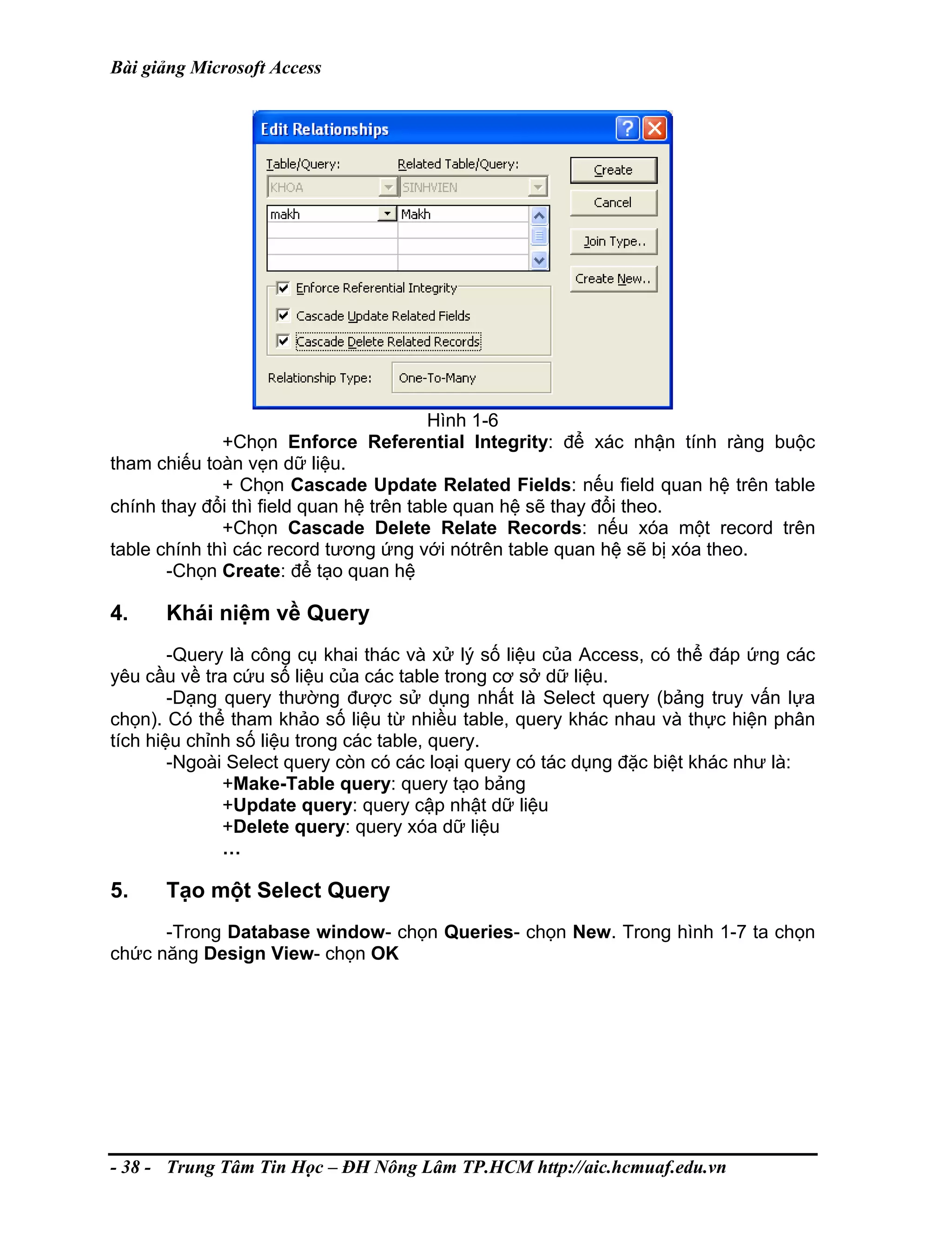 Bài giảng Microsoft Access
Hình 1-6
+Chọn Enforce Referential Integrity: để xác nhận tính ràng buộc
tham chiếu toàn vẹn dữ liệu.
+ Chọn Cascade Update Related Fields: nếu field quan hệ trên table
chính thay đổi thì field quan hệ trên table quan hệ sẽ thay đổi theo.
+Chọn Cascade Delete Relate Records: nếu xóa một record trên
table chính thì các record tương ứng với nótrên table quan hệ sẽ bị xóa theo.
-Chọn Create: để tạo quan hệ
4. Khái niệm về Query
-Query là công cụ khai thác và xử lý số liệu của Access, có thể đáp ứng các
yêu cầu về tra cứu số liệu của các table trong cơ sở dữ liệu.
-Dạng query thường được sử dụng nhất là Select query (bảng truy vấn lựa
chọn). Có thể tham khảo số liệu từ nhiều table, query khác nhau và thực hiện phân
tích hiệu chỉnh số liệu trong các table, query.
-Ngoài Select query còn có các loại query có tác dụng đặc biệt khác như là:
+Make-Table query: query tạo bảng
+Update query: query cập nhật dữ liệu
+Delete query: query xóa dữ liệu
…
5. Tạo một Select Query
-Trong Database window- chọn Queries- chọn New. Trong hình 1-7 ta chọn
chức năng Design View- chọn OK
- 38 - Trung Tâm Tin Học – ĐH Nông Lâm TP.HCM http://aic.hcmuaf.edu.vn
 
