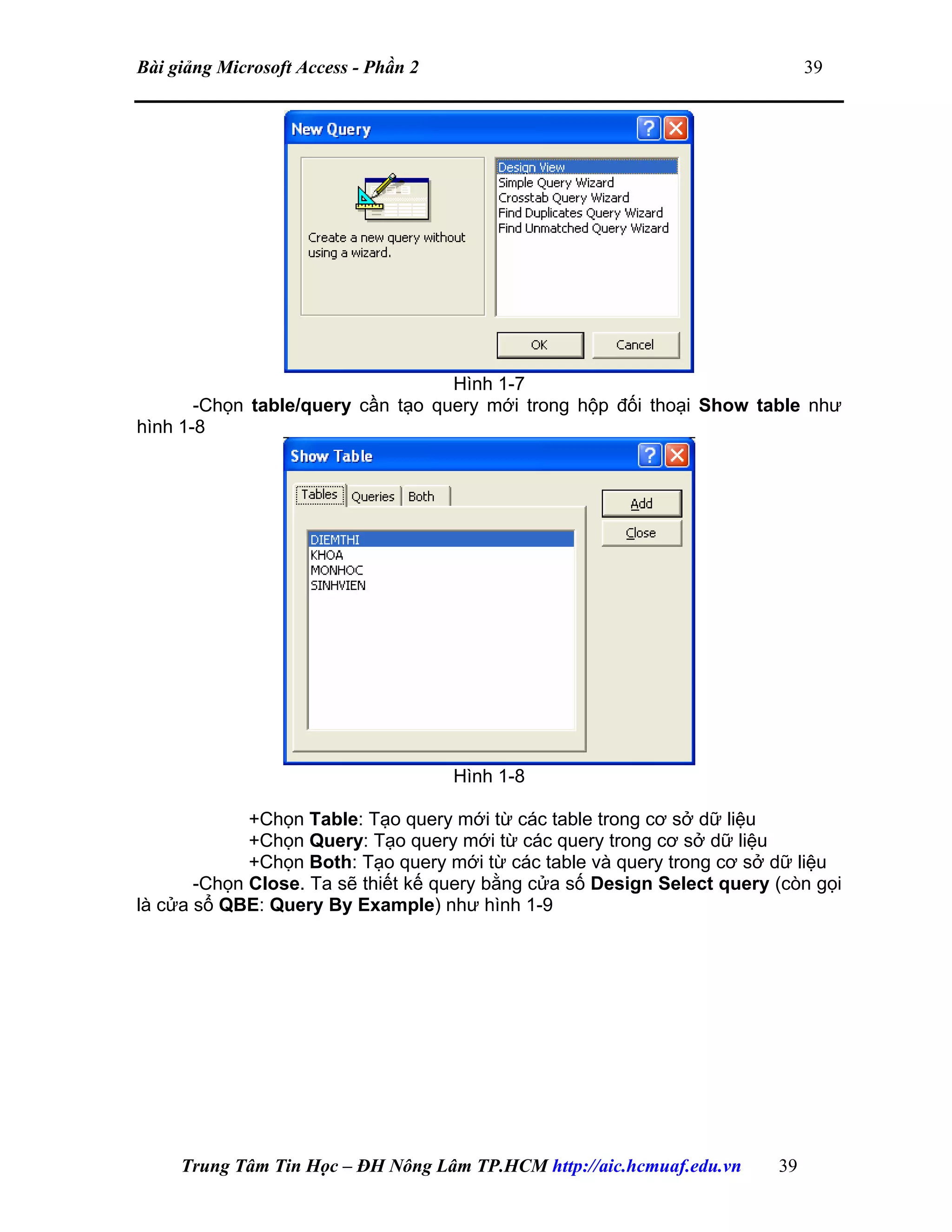 Bài giảng Microsoft Access - Phần 2 39
Hình 1-7
-Chọn table/query cần tạo query mới trong hộp đối thoại Show table như
hình 1-8
Hình 1-8
+Chọn Table: Tạo query mới từ các table trong cơ sở dữ liệu
+Chọn Query: Tạo query mới từ các query trong cơ sở dữ liệu
+Chọn Both: Tạo query mới từ các table và query trong cơ sở dữ liệu
-Chọn Close. Ta sẽ thiết kế query bằng cửa số Design Select query (còn gọi
là cửa sổ QBE: Query By Example) như hình 1-9
Trung Tâm Tin Học – ĐH Nông Lâm TP.HCM http://aic.hcmuaf.edu.vn 39
 