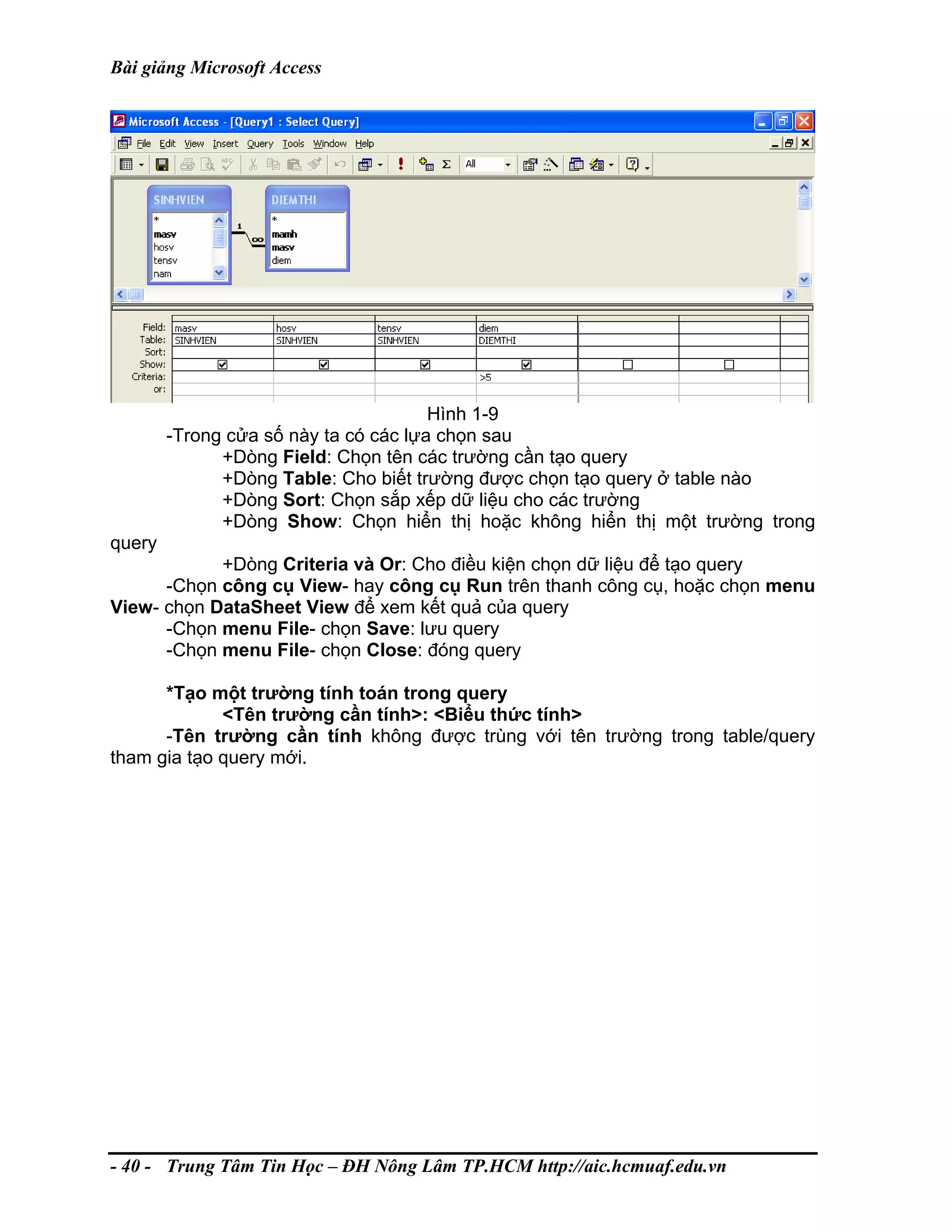 Bài giảng Microsoft Access
Hình 1-9
-Trong cửa số này ta có các lựa chọn sau
+Dòng Field: Chọn tên các trường cần tạo query
+Dòng Table: Cho biết trường được chọn tạo query ở table nào
+Dòng Sort: Chọn sắp xếp dữ liệu cho các trường
+Dòng Show: Chọn hiển thị hoặc không hiển thị một trường trong
query
+Dòng Criteria và Or: Cho điều kiện chọn dữ liệu để tạo query
-Chọn công cụ View- hay công cụ Run trên thanh công cụ, hoặc chọn menu
View- chọn DataSheet View để xem kết quả của query
-Chọn menu File- chọn Save: lưu query
-Chọn menu File- chọn Close: đóng query
*Tạo một trường tính toán trong query
<Tên trường cần tính>: <Biểu thức tính>
-Tên trường cần tính không được trùng với tên trường trong table/query
tham gia tạo query mới.
- 40 - Trung Tâm Tin Học – ĐH Nông Lâm TP.HCM http://aic.hcmuaf.edu.vn
 