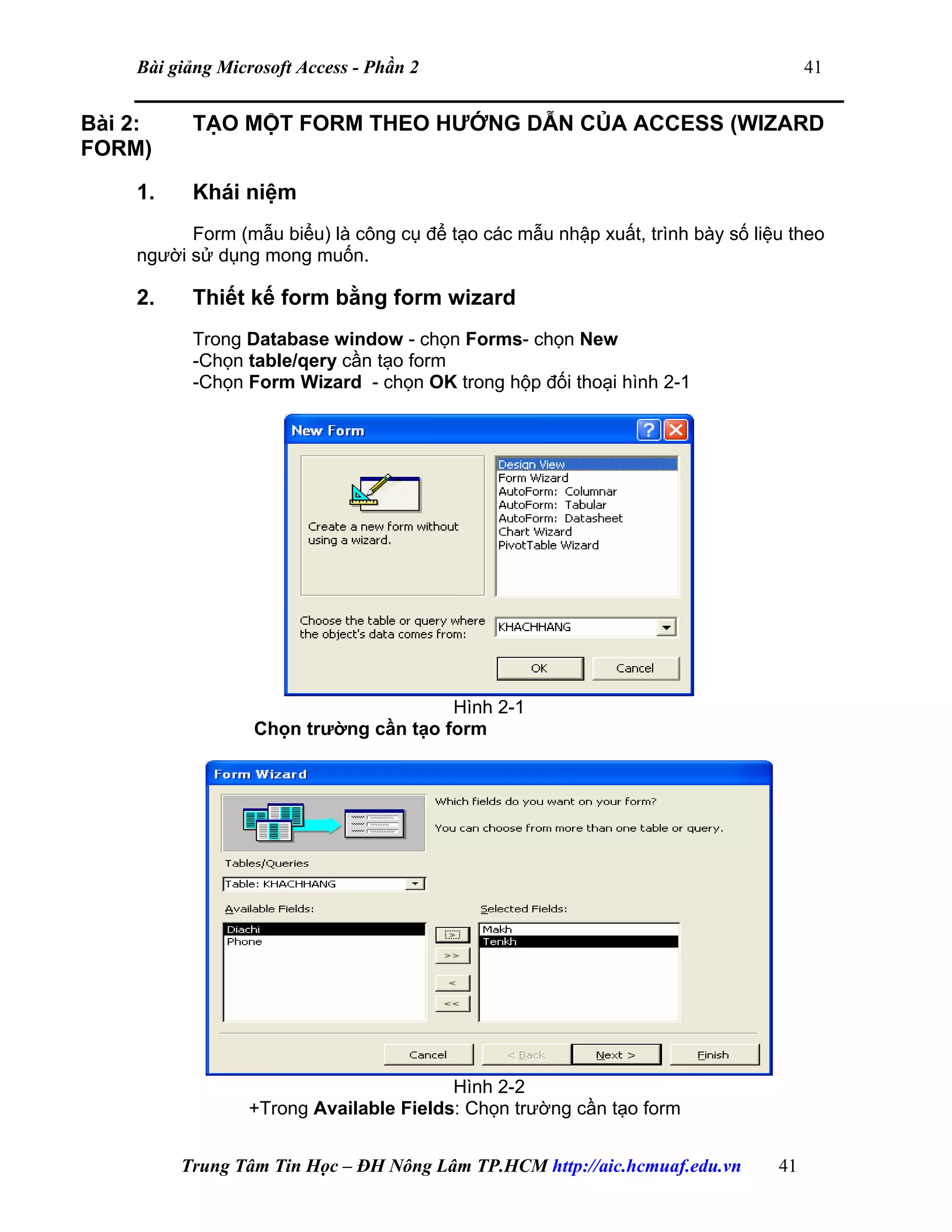 Bài giảng Microsoft Access - Phần 2 41
Bài 2: TẠO MỘT FORM THEO HƯỚNG DẪN CỦA ACCESS (WIZARD
FORM)
1. Khái niệm
Form (mẫu biểu) là công cụ để tạo các mẫu nhập xuất, trình bày số liệu theo
người sử dụng mong muốn.
2. Thiết kế form bằng form wizard
Trong Database window - chọn Forms- chọn New
-Chọn table/qery cần tạo form
-Chọn Form Wizard - chọn OK trong hộp đối thoại hình 2-1
Hình 2-1
Chọn trường cần tạo form
Hình 2-2
+Trong Available Fields: Chọn trường cần tạo form
Trung Tâm Tin Học – ĐH Nông Lâm TP.HCM http://aic.hcmuaf.edu.vn 41
 