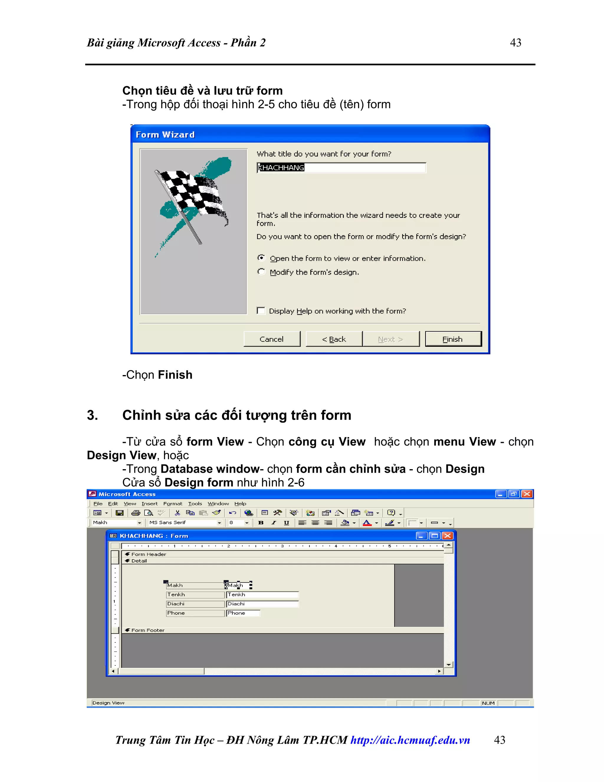 Bài giảng Microsoft Access - Phần 2 43
Chọn tiêu đề và lưu trữ form
-Trong hộp đối thoại hình 2-5 cho tiêu đề (tên) form
-Chọn Finish
3. Chỉnh sửa các đối tượng trên form
-Từ cửa sổ form View - Chọn công cụ View hoặc chọn menu View - chọn
Design View, hoặc
-Trong Database window- chọn form cần chỉnh sửa - chọn Design
Cửa sổ Design form như hình 2-6
Trung Tâm Tin Học – ĐH Nông Lâm TP.HCM http://aic.hcmuaf.edu.vn 43
 