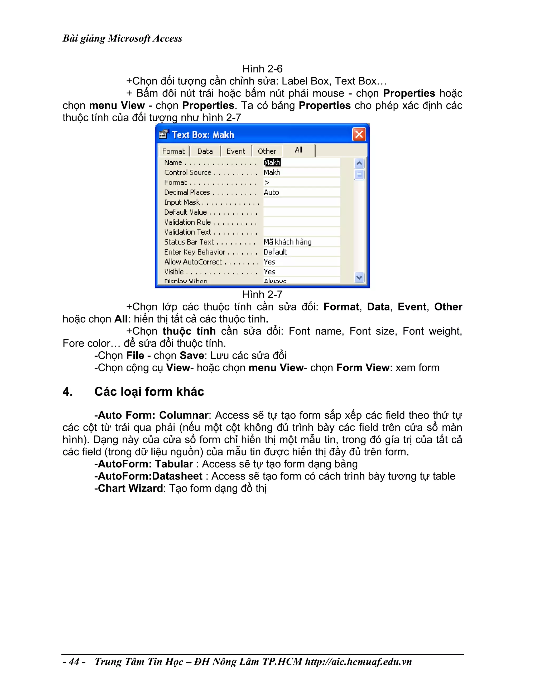 Bài giảng Microsoft Access
Hình 2-6
+Chọn đối tượng cần chỉnh sửa: Label Box, Text Box…
+ Bấm đôi nút trái hoặc bấm nút phải mouse - chọn Properties hoặc
chọn menu View - chọn Properties. Ta có bảng Properties cho phép xác định các
thuộc tính của đối tượng như hình 2-7
Hình 2-7
+Chọn lớp các thuộc tính cần sửa đổi: Format, Data, Event, Other
hoặc chọn All: hiển thị tất cả các thuộc tính.
+Chọn thuộc tính cần sửa đổi: Font name, Font size, Font weight,
Fore color… để sửa đổi thuộc tính.
-Chọn File - chọn Save: Lưu các sửa đổi
-Chọn cộng cụ View- hoặc chọn menu View- chọn Form View: xem form
4. Các loại form khác
-Auto Form: Columnar: Access sẽ tự tạo form sắp xếp các field theo thứ tự
các cột từ trái qua phải (nếu một cột không đủ trình bày các field trên cửa sổ màn
hình). Dạng này của cửa sổ form chỉ hiển thị một mẫu tin, trong đó gía trị của tất cả
các field (trong dữ liệu nguồn) của mẫu tin được hiển thị đầy đủ trên form.
-AutoForm: Tabular : Access sẽ tự tạo form dạng bảng
-AutoForm:Datasheet : Access sẽ tạo form có cách trình bày tương tự table
-Chart Wizard: Tạo form dạng đồ thị
- 44 - Trung Tâm Tin Học – ĐH Nông Lâm TP.HCM http://aic.hcmuaf.edu.vn
 