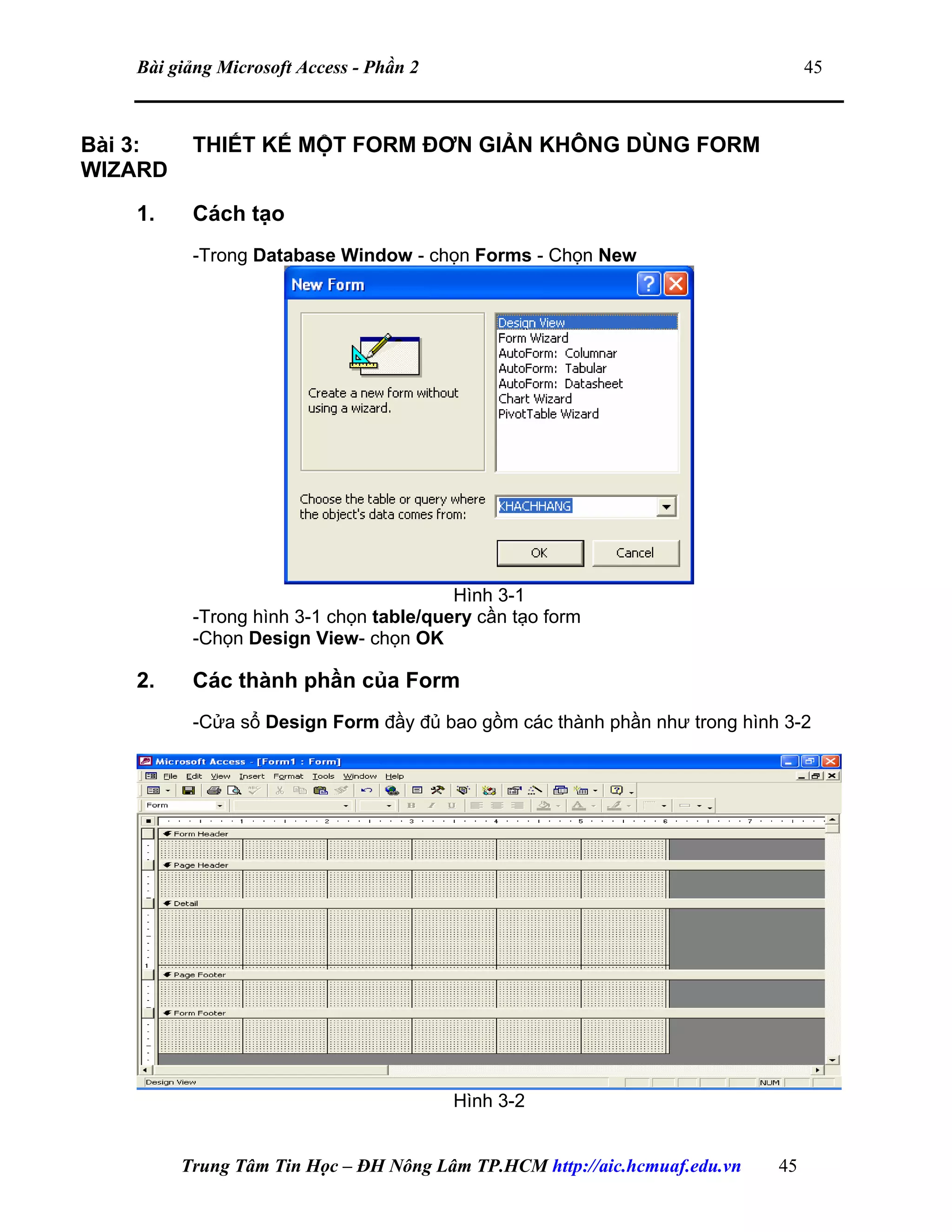 Bài giảng Microsoft Access - Phần 2 45
Bài 3: THIẾT KẾ MỘT FORM ĐƠN GIẢN KHÔNG DÙNG FORM
WIZARD
1. Cách tạo
-Trong Database Window - chọn Forms - Chọn New
Hình 3-1
-Trong hình 3-1 chọn table/query cần tạo form
-Chọn Design View- chọn OK
2. Các thành phần của Form
-Cửa sổ Design Form đầy đủ bao gồm các thành phần như trong hình 3-2
Hình 3-2
Trung Tâm Tin Học – ĐH Nông Lâm TP.HCM http://aic.hcmuaf.edu.vn 45
 
