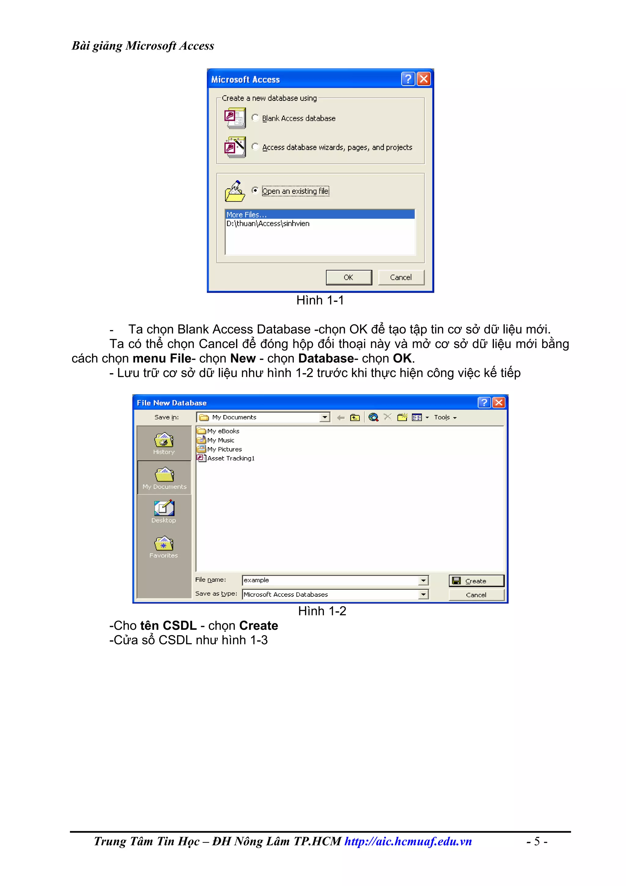 Bài giảng Microsoft Access
Hình 1-1
- Ta chọn Blank Access Database -chọn OK để tạo tập tin cơ sở dữ liệu mới.
Ta có thể chọn Cancel để đóng hộp đối thoại này và mở cơ sở dữ liệu mới bằng
cách chọn menu File- chọn New - chọn Database- chọn OK.
- Lưu trữ cơ sở dữ liệu như hình 1-2 trước khi thực hiện công việc kế tiếp
Hình 1-2
-Cho tên CSDL - chọn Create
-Cửa sổ CSDL như hình 1-3
Trung Tâm Tin Học – ĐH Nông Lâm TP.HCM http://aic.hcmuaf.edu.vn - 5 -
 