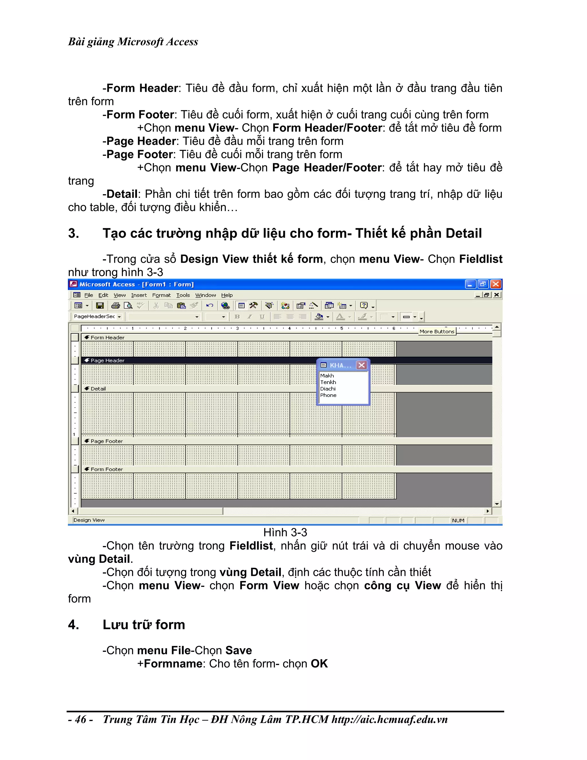 Bài giảng Microsoft Access
-Form Header: Tiêu đề đầu form, chỉ xuất hiện một lần ở đầu trang đầu tiên
trên form
-Form Footer: Tiêu đề cuối form, xuất hiện ở cuối trang cuối cùng trên form
+Chọn menu View- Chọn Form Header/Footer: để tắt mở tiêu đề form
-Page Header: Tiêu đề đầu mỗi trang trên form
-Page Footer: Tiêu đề cuối mỗi trang trên form
+Chọn menu View-Chọn Page Header/Footer: để tắt hay mở tiêu đề
trang
-Detail: Phần chi tiết trên form bao gồm các đối tượng trang trí, nhập dữ liệu
cho table, đối tượng điều khiển…
3. Tạo các trường nhập dữ liệu cho form- Thiết kế phần Detail
-Trong cửa sổ Design View thiết kế form, chọn menu View- Chọn Fieldlist
như trong hình 3-3
Hình 3-3
-Chọn tên trường trong Fieldlist, nhấn giữ nút trái và di chuyển mouse vào
vùng Detail.
-Chọn đối tượng trong vùng Detail, định các thuộc tính cần thiết
-Chọn menu View- chọn Form View hoặc chọn công cụ View để hiển thị
form
4. Lưu trữ form
-Chọn menu File-Chọn Save
+Formname: Cho tên form- chọn OK
- 46 - Trung Tâm Tin Học – ĐH Nông Lâm TP.HCM http://aic.hcmuaf.edu.vn
 