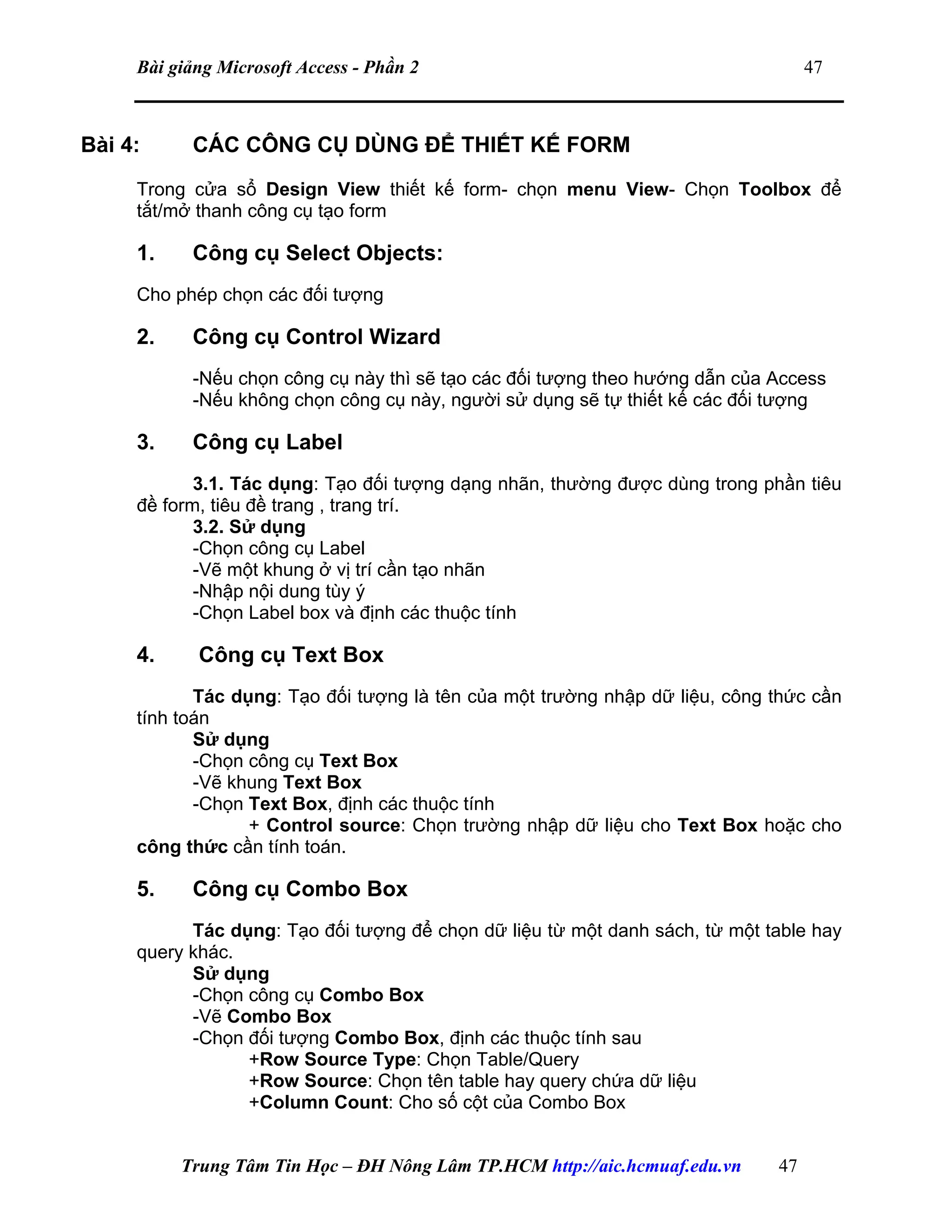 Bài giảng Microsoft Access - Phần 2 47
Bài 4: CÁC CÔNG CỤ DÙNG ĐỂ THIẾT KẾ FORM
Trong cửa sổ Design View thiết kế form- chọn menu View- Chọn Toolbox để
tắt/mở thanh công cụ tạo form
1. Công cụ Select Objects:
Cho phép chọn các đối tượng
2. Công cụ Control Wizard
-Nếu chọn công cụ này thì sẽ tạo các đối tượng theo hướng dẫn của Access
-Nếu không chọn công cụ này, người sử dụng sẽ tự thiết kế các đối tượng
3. Công cụ Label
3.1. Tác dụng: Tạo đối tượng dạng nhãn, thường được dùng trong phần tiêu
đề form, tiêu đề trang , trang trí.
3.2. Sử dụng
-Chọn công cụ Label
-Vẽ một khung ở vị trí cần tạo nhãn
-Nhập nội dung tùy ý
-Chọn Label box và định các thuộc tính
4. Công cụ Text Box
Tác dụng: Tạo đối tượng là tên của một trường nhập dữ liệu, công thức cần
tính toán
Sử dụng
-Chọn công cụ Text Box
-Vẽ khung Text Box
-Chọn Text Box, định các thuộc tính
+ Control source: Chọn trường nhập dữ liệu cho Text Box hoặc cho
công thức cần tính toán.
5. Công cụ Combo Box
Tác dụng: Tạo đối tượng để chọn dữ liệu từ một danh sách, từ một table hay
query khác.
Sử dụng
-Chọn công cụ Combo Box
-Vẽ Combo Box
-Chọn đối tượng Combo Box, định các thuộc tính sau
+Row Source Type: Chọn Table/Query
+Row Source: Chọn tên table hay query chứa dữ liệu
+Column Count: Cho số cột của Combo Box
Trung Tâm Tin Học – ĐH Nông Lâm TP.HCM http://aic.hcmuaf.edu.vn 47
 