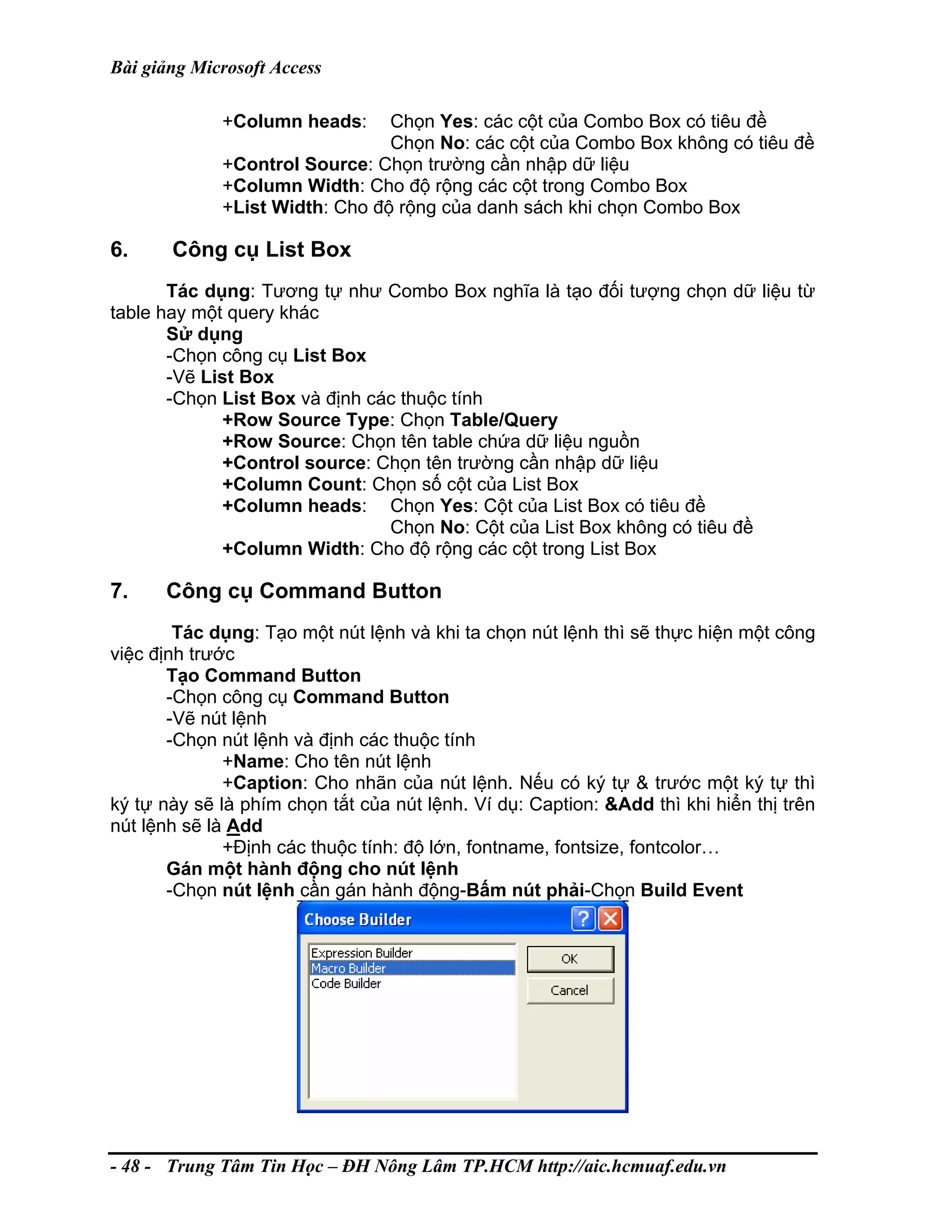 Bài giảng Microsoft Access
+Column heads: Chọn Yes: các cột của Combo Box có tiêu đề
Chọn No: các cột của Combo Box không có tiêu đề
+Control Source: Chọn trường cần nhập dữ liệu
+Column Width: Cho độ rộng các cột trong Combo Box
+List Width: Cho độ rộng của danh sách khi chọn Combo Box
6. Công cụ List Box
Tác dụng: Tương tự như Combo Box nghĩa là tạo đối tượng chọn dữ liệu từ
table hay một query khác
Sử dụng
-Chọn công cụ List Box
-Vẽ List Box
-Chọn List Box và định các thuộc tính
+Row Source Type: Chọn Table/Query
+Row Source: Chọn tên table chứa dữ liệu nguồn
+Control source: Chọn tên trường cần nhập dữ liệu
+Column Count: Chọn số cột của List Box
+Column heads: Chọn Yes: Cột của List Box có tiêu đề
Chọn No: Cột của List Box không có tiêu đề
+Column Width: Cho độ rộng các cột trong List Box
7. Công cụ Command Button
Tác dụng: Tạo một nút lệnh và khi ta chọn nút lệnh thì sẽ thực hiện một công
việc định trước
Tạo Command Button
-Chọn công cụ Command Button
-Vẽ nút lệnh
-Chọn nút lệnh và định các thuộc tính
+Name: Cho tên nút lệnh
+Caption: Cho nhãn của nút lệnh. Nếu có ký tự & trước một ký tự thì
ký tự này sẽ là phím chọn tắt của nút lệnh. Ví dụ: Caption: &Add thì khi hiển thị trên
nút lệnh sẽ là Add
+Định các thuộc tính: độ lớn, fontname, fontsize, fontcolor…
Gán một hành động cho nút lệnh
-Chọn nút lệnh cần gán hành động-Bấm nút phải-Chọn Build Event
- 48 - Trung Tâm Tin Học – ĐH Nông Lâm TP.HCM http://aic.hcmuaf.edu.vn
 