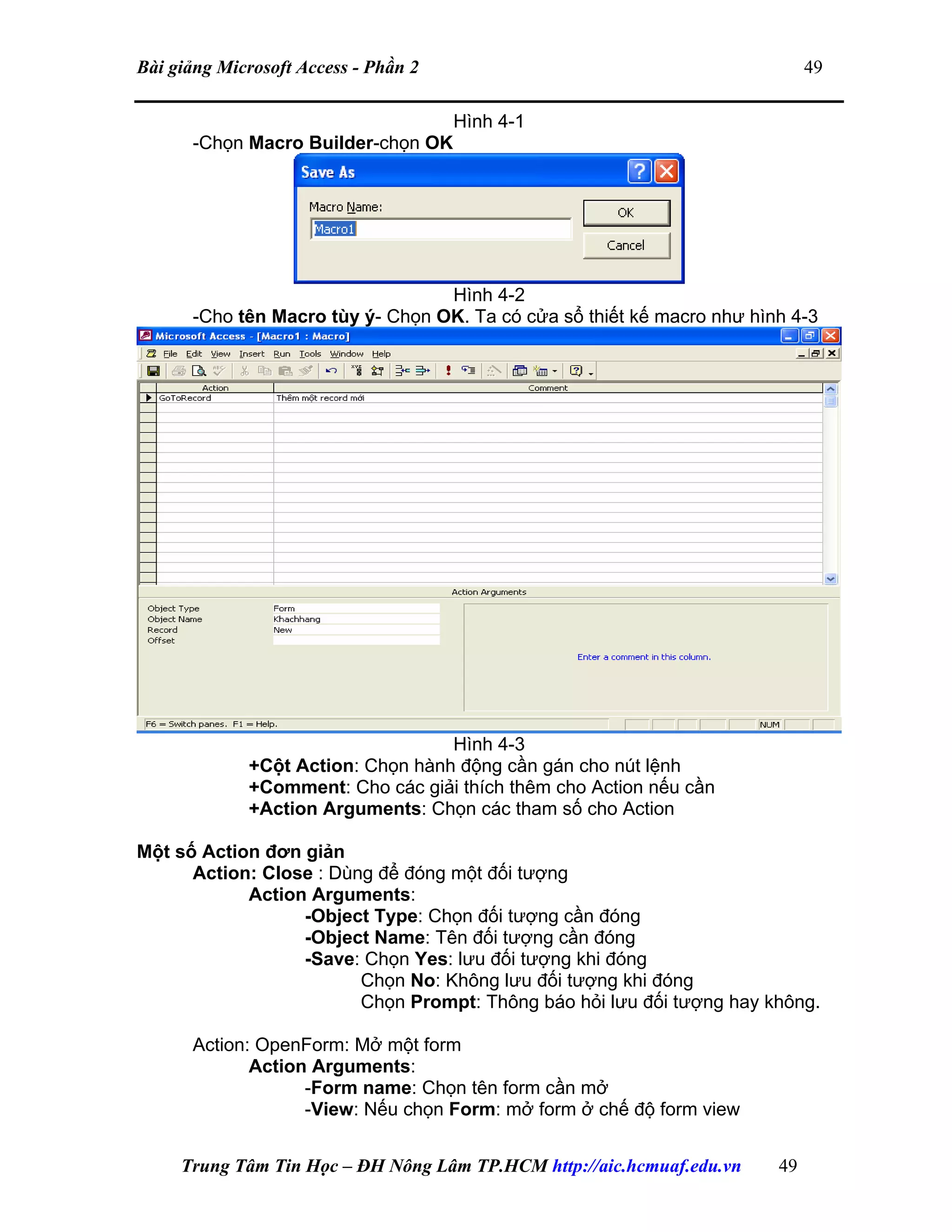 Bài giảng Microsoft Access - Phần 2 49
Hình 4-1
-Chọn Macro Builder-chọn OK
Hình 4-2
-Cho tên Macro tùy ý- Chọn OK. Ta có cửa sổ thiết kế macro như hình 4-3
Hình 4-3
+Cột Action: Chọn hành động cần gán cho nút lệnh
+Comment: Cho các giải thích thêm cho Action nếu cần
+Action Arguments: Chọn các tham số cho Action
Một số Action đơn giản
Action: Close : Dùng để đóng một đối tượng
Action Arguments:
-Object Type: Chọn đối tượng cần đóng
-Object Name: Tên đối tượng cần đóng
-Save: Chọn Yes: lưu đối tượng khi đóng
Chọn No: Không lưu đối tượng khi đóng
Chọn Prompt: Thông báo hỏi lưu đối tượng hay không.
Action: OpenForm: Mở một form
Action Arguments:
-Form name: Chọn tên form cần mở
-View: Nếu chọn Form: mở form ở chế độ form view
Trung Tâm Tin Học – ĐH Nông Lâm TP.HCM http://aic.hcmuaf.edu.vn 49
 