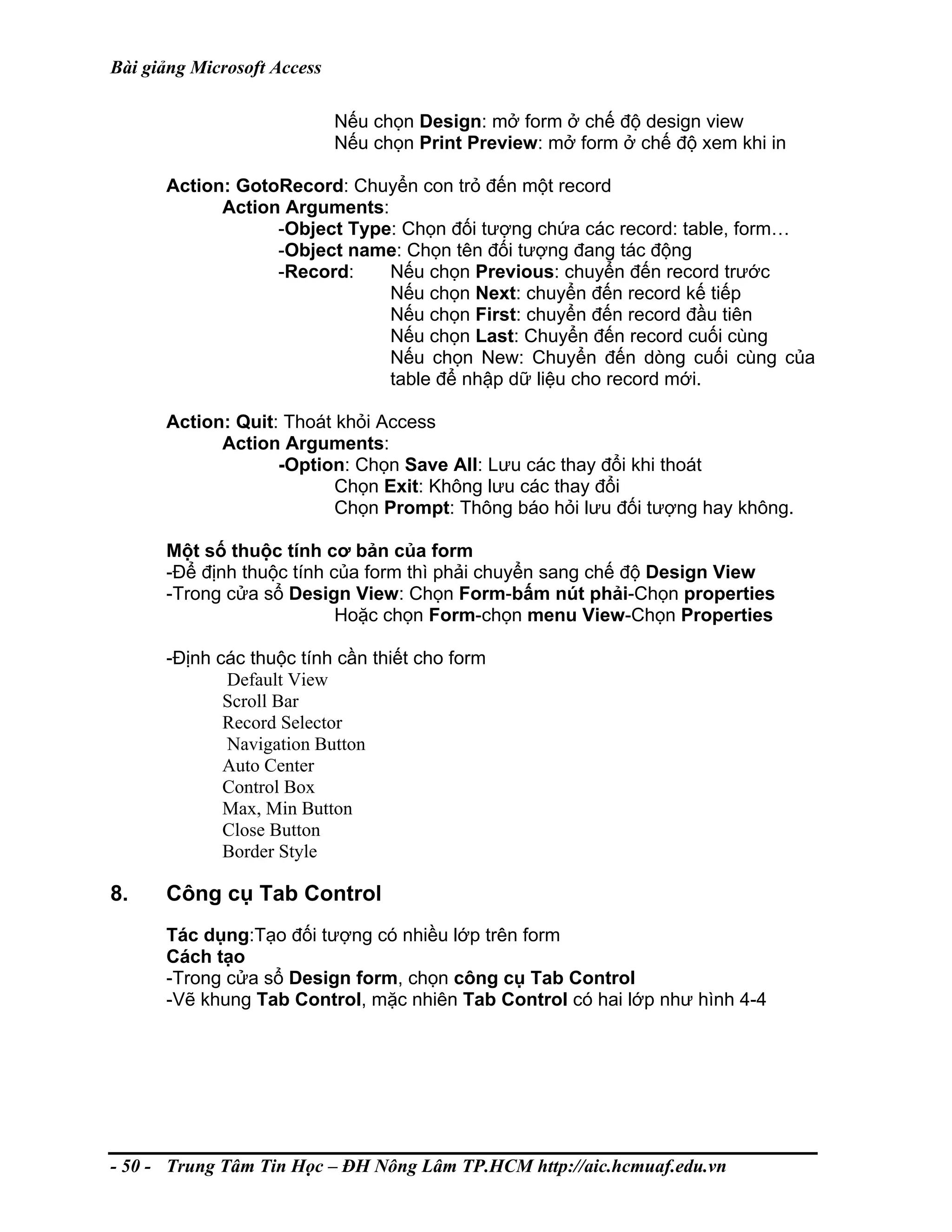 Bài giảng Microsoft Access
Nếu chọn Design: mở form ở chế độ design view
Nếu chọn Print Preview: mở form ở chế độ xem khi in
Action: GotoRecord: Chuyển con trỏ đến một record
Action Arguments:
-Object Type: Chọn đối tượng chứa các record: table, form…
-Object name: Chọn tên đối tượng đang tác động
-Record: Nếu chọn Previous: chuyển đến record trước
Nếu chọn Next: chuyển đến record kế tiếp
Nếu chọn First: chuyển đến record đầu tiên
Nếu chọn Last: Chuyển đến record cuối cùng
Nếu chọn New: Chuyển đến dòng cuối cùng của
table để nhập dữ liệu cho record mới.
Action: Quit: Thoát khỏi Access
Action Arguments:
-Option: Chọn Save All: Lưu các thay đổi khi thoát
Chọn Exit: Không lưu các thay đổi
Chọn Prompt: Thông báo hỏi lưu đối tượng hay không.
Một số thuộc tính cơ bản của form
-Để định thuộc tính của form thì phải chuyển sang chế độ Design View
-Trong cửa sổ Design View: Chọn Form-bấm nút phải-Chọn properties
Hoặc chọn Form-chọn menu View-Chọn Properties
-Định các thuộc tính cần thiết cho form
Default View
Scroll Bar
Record Selector
Navigation Button
Auto Center
Control Box
Max, Min Button
Close Button
Border Style
8. Công cụ Tab Control
Tác dụng:Tạo đối tượng có nhiều lớp trên form
Cách tạo
-Trong cửa sổ Design form, chọn công cụ Tab Control
-Vẽ khung Tab Control, mặc nhiên Tab Control có hai lớp như hình 4-4
- 50 - Trung Tâm Tin Học – ĐH Nông Lâm TP.HCM http://aic.hcmuaf.edu.vn
 
