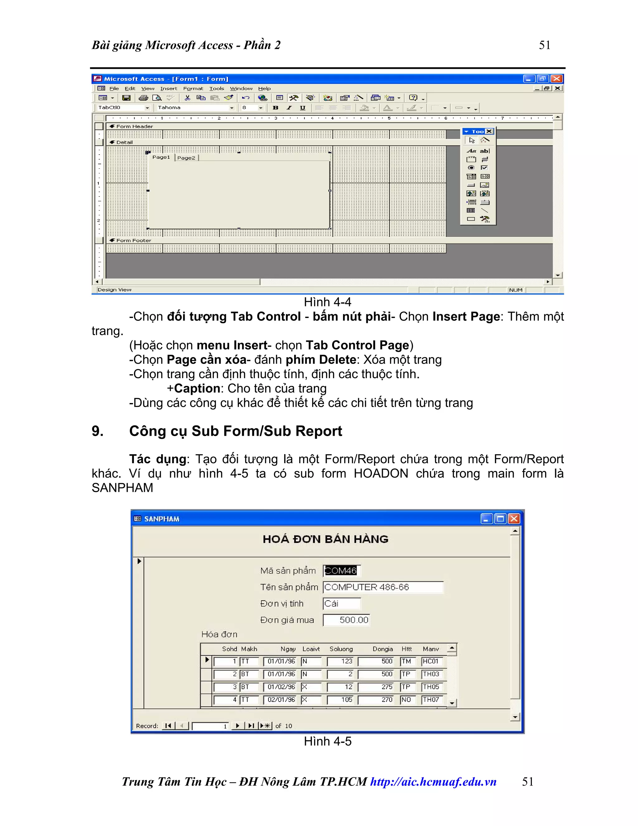 Bài giảng Microsoft Access - Phần 2 51
Hình 4-4
-Chọn đối tượng Tab Control - bấm nút phải- Chọn Insert Page: Thêm một
trang.
(Hoặc chọn menu Insert- chọn Tab Control Page)
-Chọn Page cần xóa- đánh phím Delete: Xóa một trang
-Chọn trang cần định thuộc tính, định các thuộc tính.
+Caption: Cho tên của trang
-Dùng các công cụ khác để thiết kế các chi tiết trên từng trang
9. Công cụ Sub Form/Sub Report
Tác dụng: Tạo đối tượng là một Form/Report chứa trong một Form/Report
khác. Ví dụ như hình 4-5 ta có sub form HOADON chứa trong main form là
SANPHAM
Hình 4-5
Trung Tâm Tin Học – ĐH Nông Lâm TP.HCM http://aic.hcmuaf.edu.vn 51
 