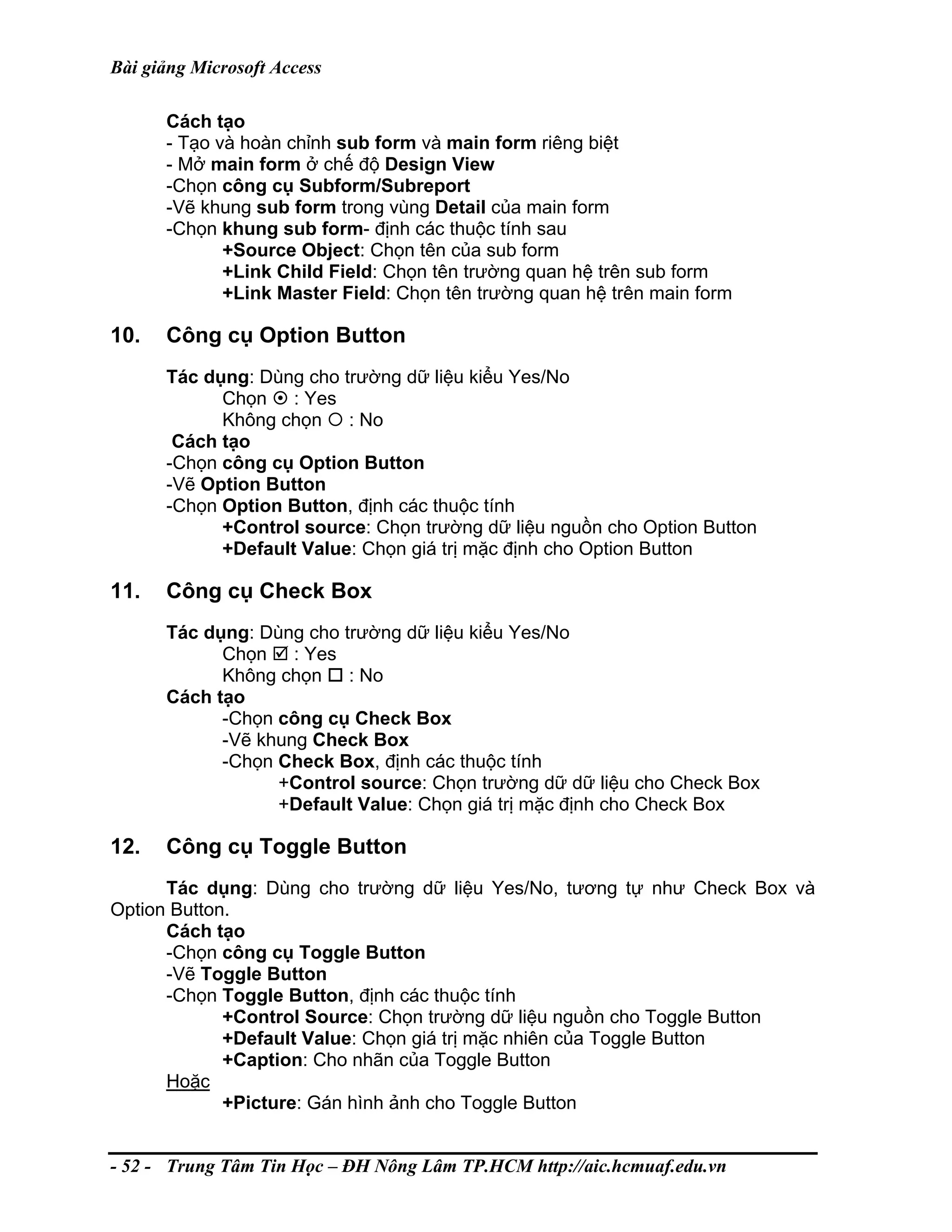 Bài giảng Microsoft Access
Cách tạo
- Tạo và hoàn chỉnh sub form và main form riêng biệt
- Mở main form ở chế độ Design View
-Chọn công cụ Subform/Subreport
-Vẽ khung sub form trong vùng Detail của main form
-Chọn khung sub form- định các thuộc tính sau
+Source Object: Chọn tên của sub form
+Link Child Field: Chọn tên trường quan hệ trên sub form
+Link Master Field: Chọn tên trường quan hệ trên main form
10. Công cụ Option Button
Tác dụng: Dùng cho trường dữ liệu kiểu Yes/No
Chọn : Yes
Không chọn : No
Cách tạo
-Chọn công cụ Option Button
-Vẽ Option Button
-Chọn Option Button, định các thuộc tính
+Control source: Chọn trường dữ liệu nguồn cho Option Button
+Default Value: Chọn giá trị mặc định cho Option Button
11. Công cụ Check Box
Tác dụng: Dùng cho trường dữ liệu kiểu Yes/No
Chọn : Yes
Không chọn : No
Cách tạo
-Chọn công cụ Check Box
-Vẽ khung Check Box
-Chọn Check Box, định các thuộc tính
+Control source: Chọn trường dữ dữ liệu cho Check Box
+Default Value: Chọn giá trị mặc định cho Check Box
12. Công cụ Toggle Button
Tác dụng: Dùng cho trường dữ liệu Yes/No, tương tự như Check Box và
Option Button.
Cách tạo
-Chọn công cụ Toggle Button
-Vẽ Toggle Button
-Chọn Toggle Button, định các thuộc tính
+Control Source: Chọn trường dữ liệu nguồn cho Toggle Button
+Default Value: Chọn giá trị mặc nhiên của Toggle Button
+Caption: Cho nhãn của Toggle Button
Hoặc
+Picture: Gán hình ảnh cho Toggle Button
- 52 - Trung Tâm Tin Học – ĐH Nông Lâm TP.HCM http://aic.hcmuaf.edu.vn
 