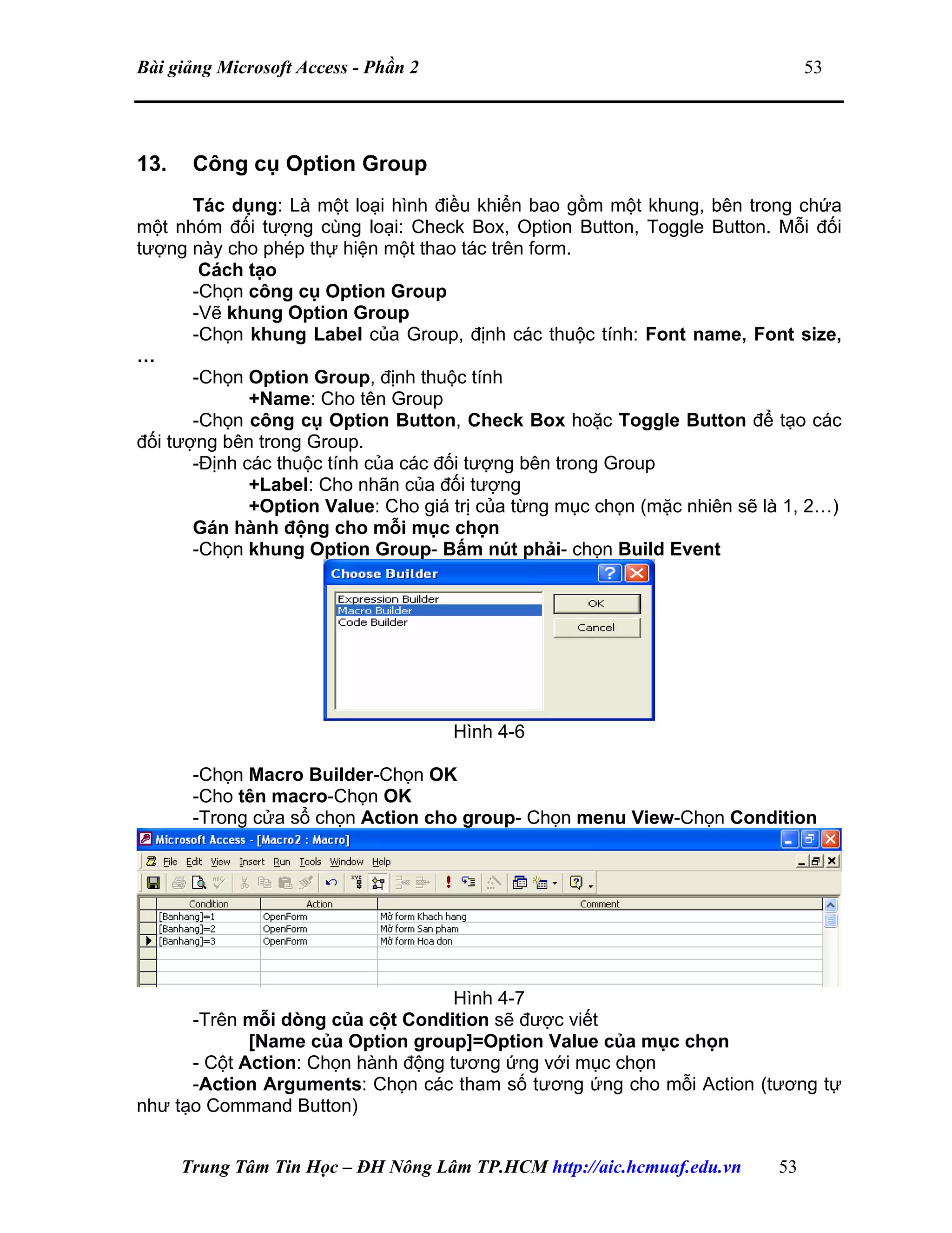 Bài giảng Microsoft Access - Phần 2 53
13. Công cụ Option Group
Tác dụng: Là một loại hình điều khiển bao gồm một khung, bên trong chứa
một nhóm đối tượng cùng loại: Check Box, Option Button, Toggle Button. Mỗi đối
tượng này cho phép thự hiện một thao tác trên form.
Cách tạo
-Chọn công cụ Option Group
-Vẽ khung Option Group
-Chọn khung Label của Group, định các thuộc tính: Font name, Font size,
…
-Chọn Option Group, định thuộc tính
+Name: Cho tên Group
-Chọn công cụ Option Button, Check Box hoặc Toggle Button để tạo các
đối tượng bên trong Group.
-Định các thuộc tính của các đối tượng bên trong Group
+Label: Cho nhãn của đối tượng
+Option Value: Cho giá trị của từng mục chọn (mặc nhiên sẽ là 1, 2…)
Gán hành động cho mỗi mục chọn
-Chọn khung Option Group- Bấm nút phải- chọn Build Event
Hình 4-6
-Chọn Macro Builder-Chọn OK
-Cho tên macro-Chọn OK
-Trong cửa sổ chọn Action cho group- Chọn menu View-Chọn Condition
Hình 4-7
-Trên mỗi dòng của cột Condition sẽ được viết
[Name của Option group]=Option Value của mục chọn
- Cột Action: Chọn hành động tương ứng với mục chọn
-Action Arguments: Chọn các tham số tương ứng cho mỗi Action (tương tự
như tạo Command Button)
Trung Tâm Tin Học – ĐH Nông Lâm TP.HCM http://aic.hcmuaf.edu.vn 53
 