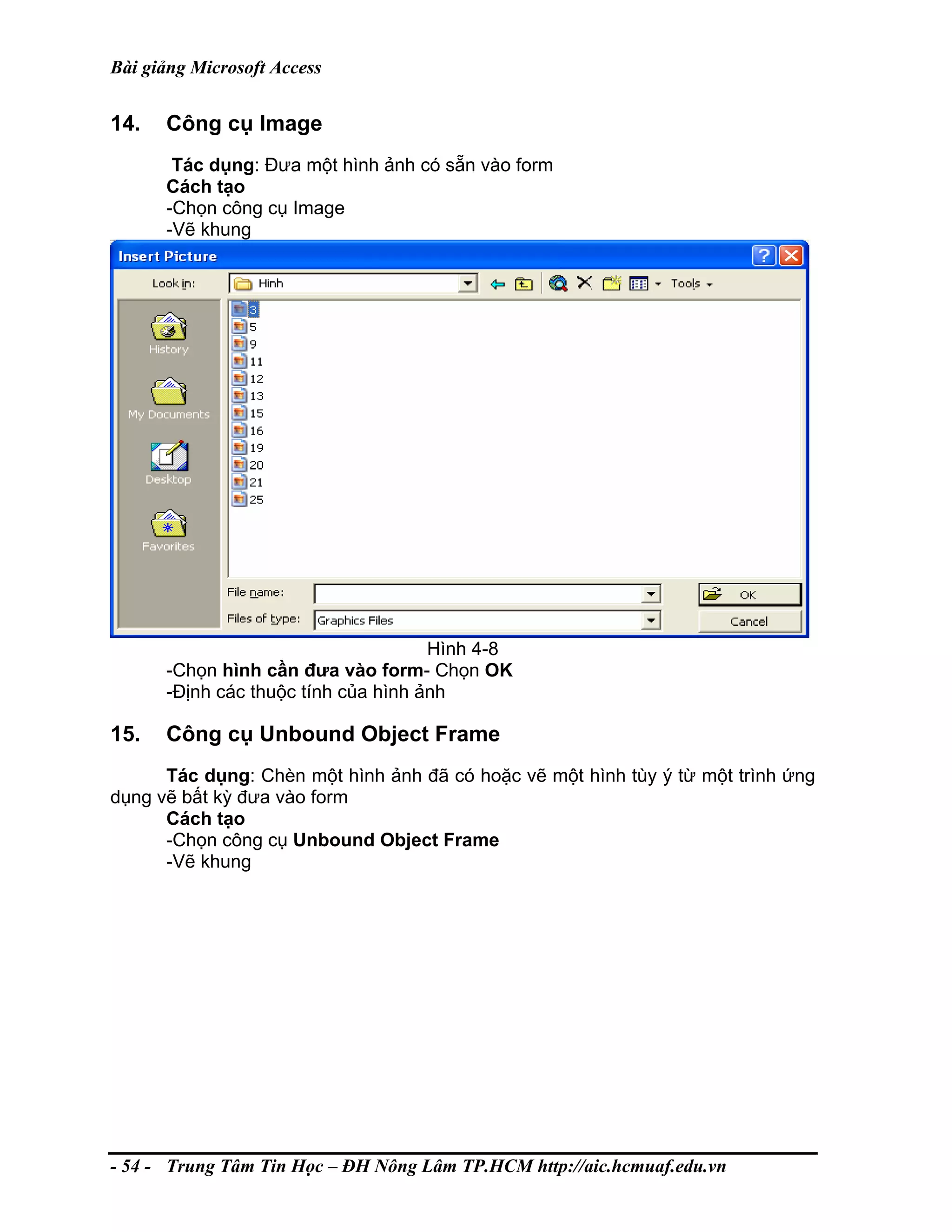 Bài giảng Microsoft Access
14. Công cụ Image
Tác dụng: Đưa một hình ảnh có sẵn vào form
Cách tạo
-Chọn công cụ Image
-Vẽ khung
Hình 4-8
-Chọn hình cần đưa vào form- Chọn OK
-Định các thuộc tính của hình ảnh
15. Công cụ Unbound Object Frame
Tác dụng: Chèn một hình ảnh đã có hoặc vẽ một hình tùy ý từ một trình ứng
dụng vẽ bất kỳ đưa vào form
Cách tạo
-Chọn công cụ Unbound Object Frame
-Vẽ khung
- 54 - Trung Tâm Tin Học – ĐH Nông Lâm TP.HCM http://aic.hcmuaf.edu.vn
 